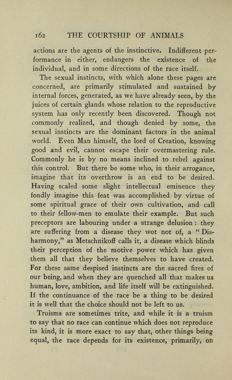 i62 THE COURTSHIP OF ANIMALS actions are the agents of the instinctive. Indifferent per¬ formance in either, endangers the existence of the individual, and in some directions of the race itself. The sexual instincts, with which alone these pages are concerned, are primarily stimulated and sustained by internal forces, generated, as we have already seen, by the juices of certain glands whose relation to the reproductive system has only recently been discovered. Though not commonly realized, and though denied by some, the sexual instincts are the dominant factors in the animal world. Even Man himself, the lord of Creation, knowing good and evil, cannot escape their overmastering rule. Commonly he is by no means inclined to rebel against this control. But there be some who, in their arrogance, imagine that its overthrow is an end to be desired. Having scaled some slight intellectual eminence they fondly imagine this feat was accomplished by virtue of some spiritual grace of their own cultivation, and call to their fellow-men to emulate their example. But such preceptors are labouring under a strange delusion : they are suffering from a disease they wot not of, a  Dis¬ harmony, as Metschnikoff calls it, a disease which blinds their perception of the motive power which has given them all that they believe themselves to have created. For these same despised instincts are the sacred fires of our being, and when they are quenched all that makes us human, love, ambition, and life itself will be extinguished. If the continuance of the race be a thing to be desired it is well that the choice should not be left to us. Truisms are sometimes trite, and while it is a truism to say that no race can continue which does not reproduce its kind, it is more exact to say that, other things being equal, the race depends for its existence, primarily, on