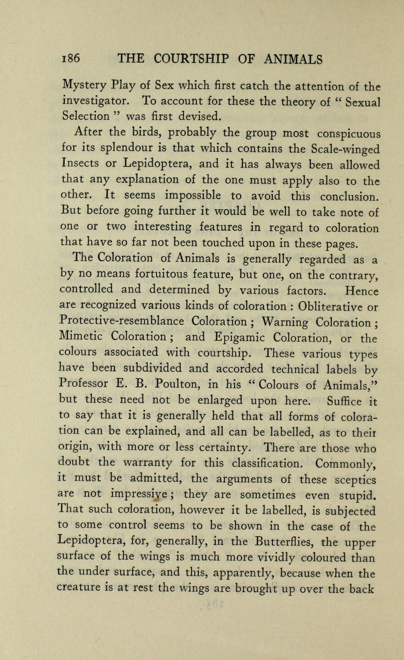 186 THE COURTSHIP OF ANIMALS Mystery Play of Sex which first catch the attention of the investigator. To account for these the theory of  Sexual Selection  was first devised. After the birds, probably the group most conspicuous for its splendour is that which contains the Scale-winged Insects or Lepidoptera, and it has always been allowed that any explanation of the one must apply also to the other. It seems impossible to avoid this conclusion. But before going further it would be well to take note of one or two interesting features in regard to coloration that have so far not been touched upon in these pages. The Coloration of Animals is generally regarded as a by no means fortuitous feature, but one, on the contrary, controlled and determined by various factors. Hence are recognized various kinds of coloration : Obliterative or Protective-resemblance Coloration ; Warning Coloration ; Mimetic Coloration ; and Epigamie Coloration, or the colours associated with courtship. These various types have been subdivided and accorded technical labels by Professor E. B. Poulton, in his  Colours of Animals, but these need not be enlarged upon here. Suffice it to say that it is generally held that all forms of colora¬ tion can be explained, and all can be labelled, as to their origin, with more or less certainty. There are those who doubt the warranty for this classification. Commonly, it must be admitted, the arguments of these sceptics are not impressive ; they are sometimes even stupid. That such coloration, however it be labelled, is subjected to some control seems to be shown in the case of the Lepidoptera, for, generally, in the Butterflies, the upper surface of the wings is much more vividly coloured than the under surface, and this, apparently, because when the creature is at rest the wings are brought up over the back