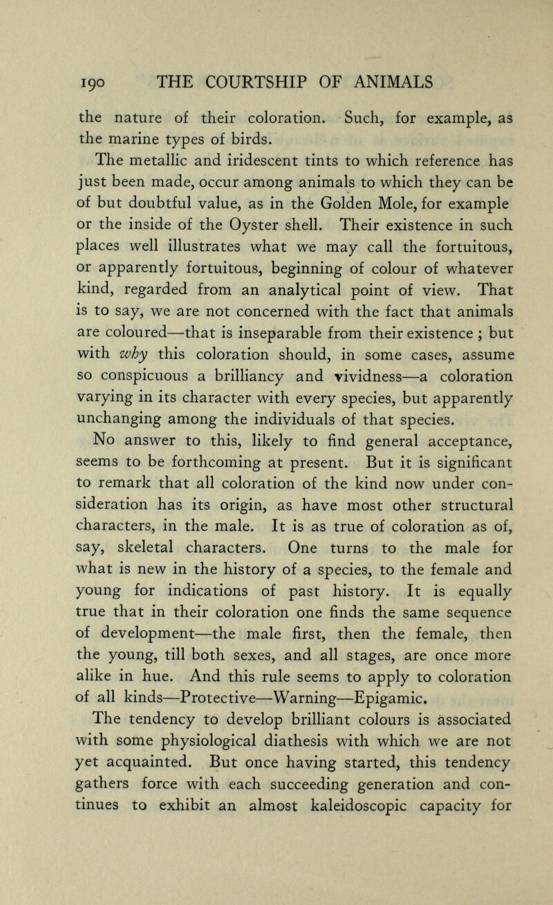 THE COURTSHIP OF ANIMALS the nature of their coloration. Such, for example, as the marine types of birds. The metallic and iridescent tints to which reference has just been made, occur among animals to which they can be of but doubtful value, as in the Golden Mole, for example or the inside of the Oyster shell. Their existence in such places well illustrates what we may call the fortuitous, or apparently fortuitous, beginning of colour of whatever kind, regarded from an analytical point of view. That is to say, we are not concerned with the fact that animals are coloured—that is inseparable from their existence ; but with why this coloration should, in some cases, assume so conspicuous a brilliancy and vividness—a coloration varying in its character with every species, but apparently unchanging among the individuals of that species. No answer to this, likely to find general acceptance, seems to be forthcoming at present. But it is significant to remark that all coloration of the kind now under con¬ sideration has its origin, as have most other structural characters, in the male. It is as true of coloration as of, say, skeletal characters. One turns to the male for what is new in the history of a species, to the female and young for indications of past history. It is equally true that in their coloration one finds the same sequence of development—the male first, then the female, then the young, till both sexes, and all stages, are once more alike in hue. And this rule seems to apply to coloration of all kinds—Protective—Warning—Epigamie. The tendency to develop brilliant colours is associated with some physiological diathesis with which we are not yet acquainted. But once having started, this tendency gathers force with each succeeding generation and con¬ tinues to exhibit an almost kaleidoscopic capacity for
