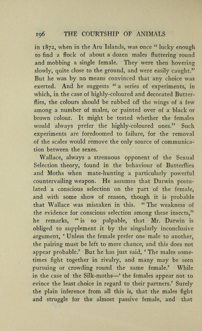196 THE COURTSHIP OF ANIMALS in 1872, when in the Aru Islands, was once  lucky enough to find a flock of about a dozen males fluttering round and mobbing a single female. They were then hovering slowly, quite close to the ground, and were easily caught. But he was by no means convinced that any choice was exerted. And he suggests  a series of experiments, in which, in the case of highly-coloured and decorated Butter¬ flies, the colours should be rubbed off the wings of a few among a number of males, or painted over of a black or brown colour. It might be tested whether the females would always prefer the highly-coloured ones. Such experiments are foredoomed to failure, for the removal of the scales would remove the only source of communica¬ tion between the sexes. Wallace, always a strenuous opponent of the Sexual Selection theory, found in the behaviour of Butterflies and Moths when mate-hunting a particularly powerful countervailing weapon. He assumes that Darwin postu¬ lated a conscious selection on the part of the female, and with some show of reason, though it is probable that Wallace was mistaken in this.  The weakness of the evidence for conscious selection among these insects, he remarks,  is so palpable, that Mr. Darwin is obliged to supplement it by the singularly inconclusive argument, ' Unless the female prefer one male to another, the pairing must be left to mere chance, and this does not appear probable.' But he has just said, ' The males some¬ times fight together in rivalry, and many may be seen pursuing or crowding round the same female.' While in the case of the Silk-moths—' the females appear not to evince the least choice in regard to their partners.' Surely the plain inference from all this is, that the males fight and struggle for the almost passive female, and that