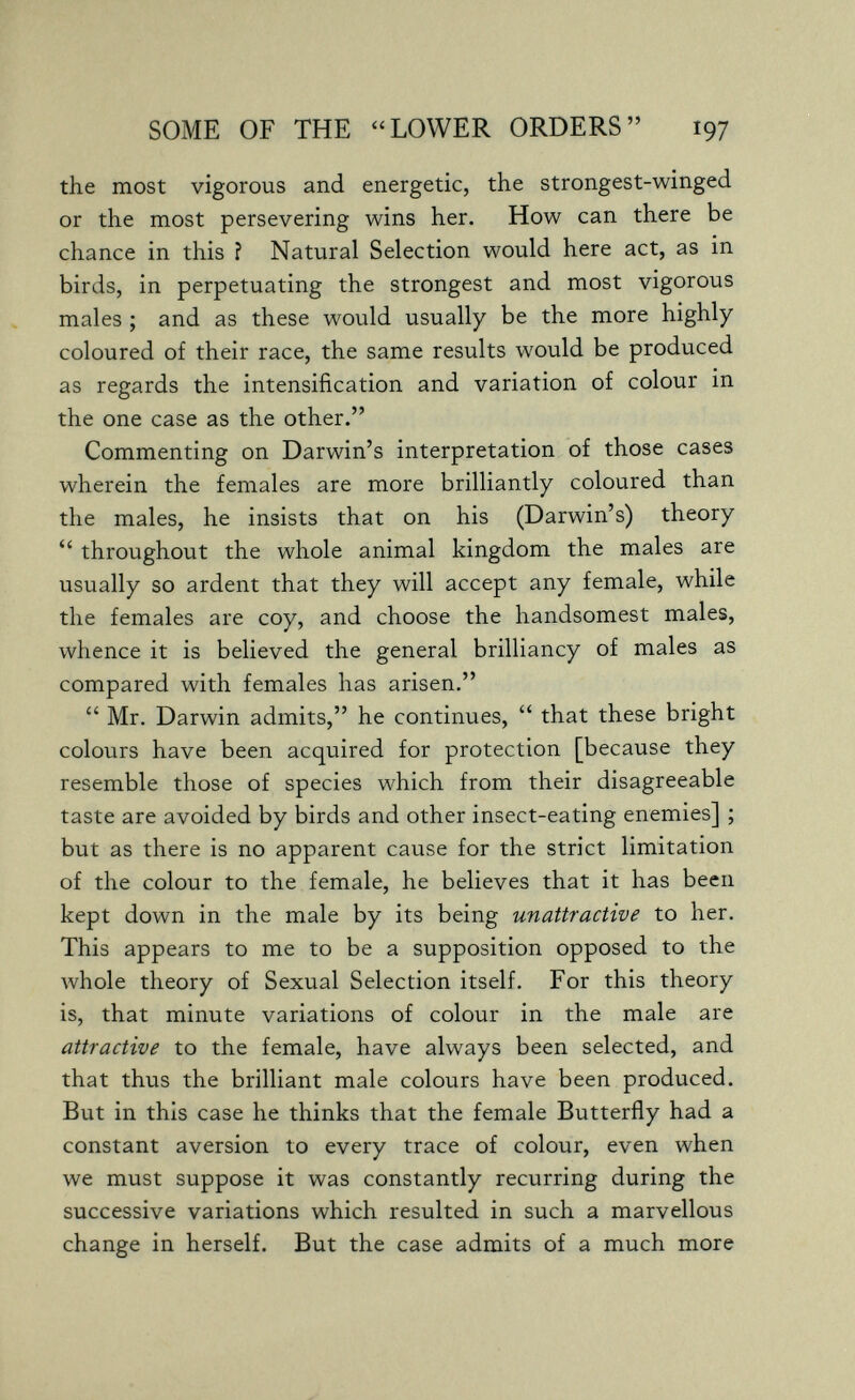 SOME OF THE LOWER ORDERS 197 the most vigorous and energetic, the strongest-winged or the most persevering wins her. How can there be chance in this î Natural Selection would here act, as in birds, in perpetuating the strongest and most vigorous males ; and as these would usually be the more highly coloured of their race, the same results would be produced as regards the intensification and variation of colour in the one case as the other. Commenting on Darwin's interpretation of those cases wherein the females are more brilliantly coloured than the males, he insists that on his (Darwin's) theory  throughout the whole animal kingdom the males are usually so ardent that they will accept any female, while the females are coy, and choose the handsomest males, whence it is believed the general brilliancy of males as compared with females has arisen.  Mr. Darwin admits, he continues,  that these bright colours have been acquired for protection [because they resemble those of species which from their disagreeable taste are avoided by birds and other insect-eating enemies] ; but as there is no apparent cause for the strict limitation of the colour to the female, he believes that it has been kept down in the male by its being unattractive to her. This appears to me to be a supposition opposed to the луЬо1е theory of Sexual Selection itself. For this theory is, that minute variations of colour in the male are attractive to the female, have always been selected, and that thus the brilliant male colours have been produced. But in this case he thinks that the female Butterfly had a constant aversion to every trace of colour, even when we must suppose it was constantly recurring during the successive variations which resulted in such a marvellous change in herself. But the case admits of a much more