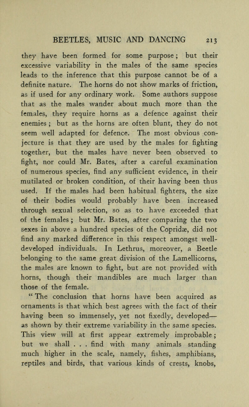 BEETLES, MUSIC AND DANCING 213 they have been formed for some purpose ; but their excessive variability in the males of the same species leads to the inference that this purpose cannot be of a definite nature. The horns do not show marks of friction, as if used for any ordinary work. Some authors suppose that as the males wander about much more than the females, they require horns as a defence against their enemies ; but as the horns are often blunt, they do not seem well adapted for defence. The most obvious con¬ jecture is that they are used by the males for fighting together, but the males have never been observed to fight, nor could Mr. Bates, after a careful examination of numerous species, find any sufficient evidence, in their mutilated or broken condition, of their having been thus used. If the males had been habitual fighters, the size of their bodies would probably have been increased through sexual selection, so as to have exceeded that of the females ; but Mr. Bates, after comparing the two sexes in above a hundred species of the Copridae, did not find any marked difference in this respect amongst well- developed individuals. In Lethrus, moreover, a Beetle belonging to the same great division of the Lamellicorns, the males are known to fight, but are not provided with horns, though their mandibles are much larger than those of the female.  The conclusion that horns have been acquired as ornaments is that which best agrees with the fact of their having been so immensely, yet not fixedly, developed— as shown by their extreme variability in the same species. This view will at first appear extremely improbable ; but we shall . . . find with many animals standing much higher in the scale, namely, fishes, amphibians, reptiles and birds, that various kinds of crests, knobs,