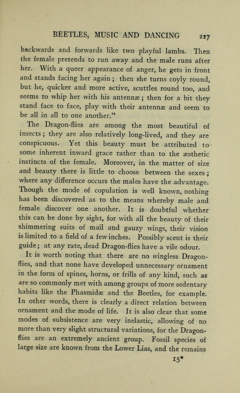 BEETLES, MUSIC AND DANCING backwards and forwards like two playful lambs. Then the female pretends to run away and the male runs after her. With a queer appearance of anger, he gets in front and stands facing her again ; then she turns coyly round, but he, quicker and more active, scuttles round too, and seems to whip her with his antennae ; then for a bit they stand face to face, play with their antennae and seem to be all in all to one another. The Dragon-flies are among the most beautiful of insects ; they are also relatively long-lived, and they are conspicuous. Yet this beauty must be attributed to some inherent inward grace rather than to the aesthetic instincts of the female. Moreover, in the matter of size and beauty there is little to choose between the sexes ; where any difference occurs the males have the advantage. Though the mode of copulation is well known, nothing has been discovered as to the means whereby male and female discover one another. It is doubtful whether this can be done by sight, for with all the beauty of their shimmering suits of mail aiid gauzy wings, their vision is limited to a field of a few inches. Possibly scent is their guide ; at any rate, dead Dragon-flies have a vile odour. It is worth noting that there are no wingless Dragon- flies, and that none have developed unnecessary ornament in the form of spines, horns, or frills of any kind, such as are so commonly met with among groups of more sedentary habits like the Phasmidae and the Beetles, for example. In other words, there is clearly a direct relation between ornament and the mode of life. It is also clear that some modes of subsistence are very inelastic, allowing of no more than very slight structural variations, for the Dragon- flies are an extremely ancient group. Fossil species of large size are known from the Lower Lias, and the remains 15*