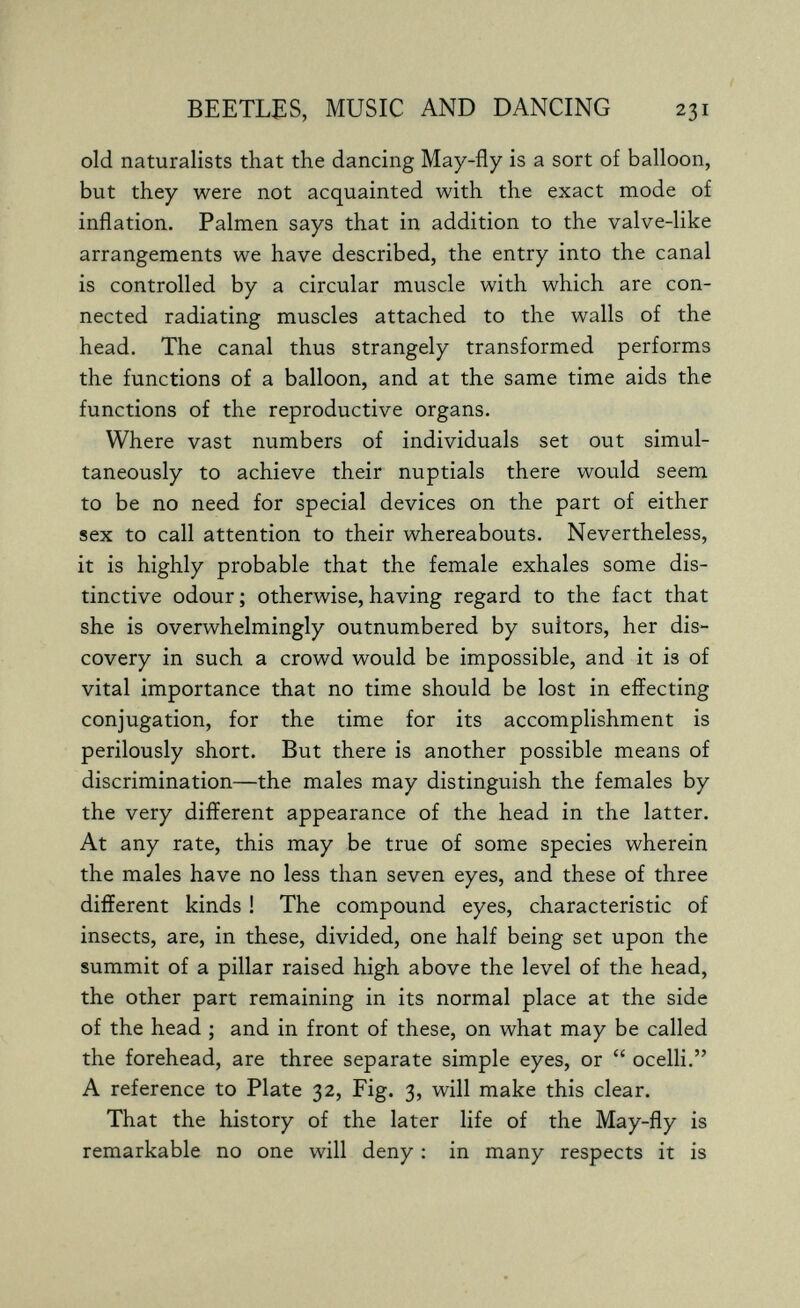 BEETLES, MUSIC AND DANCING 231 old naturalists that the dancing May-fly is a sort of balloon, but they were not acquainted with the exact mode of inflation. Palmen says that in addition to the valve-like arrangements we have described, the entry into the canal is controlled by a circular muscle with which are con¬ nected radiating muscles attached to the walls of the head. The canal thus strangely transformed performs the functions of a balloon, and at the same time aids the functions of the reproductive organs. Where vast numbers of individuals set out simul¬ taneously to achieve their nuptials there would seem to be no need for special devices on the part of either sex to call attention to their whereabouts. Nevertheless, it is highly probable that the female exhales some dis¬ tinctive odour ; otherwise, having regard to the fact that she is overwhelmingly outnumbered by suitors, her dis¬ covery in such a crowd would be impossible, and it is of vital importance that no time should be lost in effecting conjugation, for the time for its accomplishment is perilously short. But there is another possible means of discrimination—the males may distinguish the females by the very different appearance of the head in the latter. At any rate, this may be true of some species wherein the males have no less than seven eyes, and these of three different kinds ! The compound eyes, characteristic of insects, are, in these, divided, one half being set upon the summit of a pillar raised high above the level of the head, the other part remaining in its normal place at the side of the head ; and in front of these, on what may be called the forehead, are three separate simple eyes, or  ocelli. A reference to Plate 32, Fig. 3, will make this clear. That the history of the later life of the May-fly is remarkable no one will deny : in many respects it is