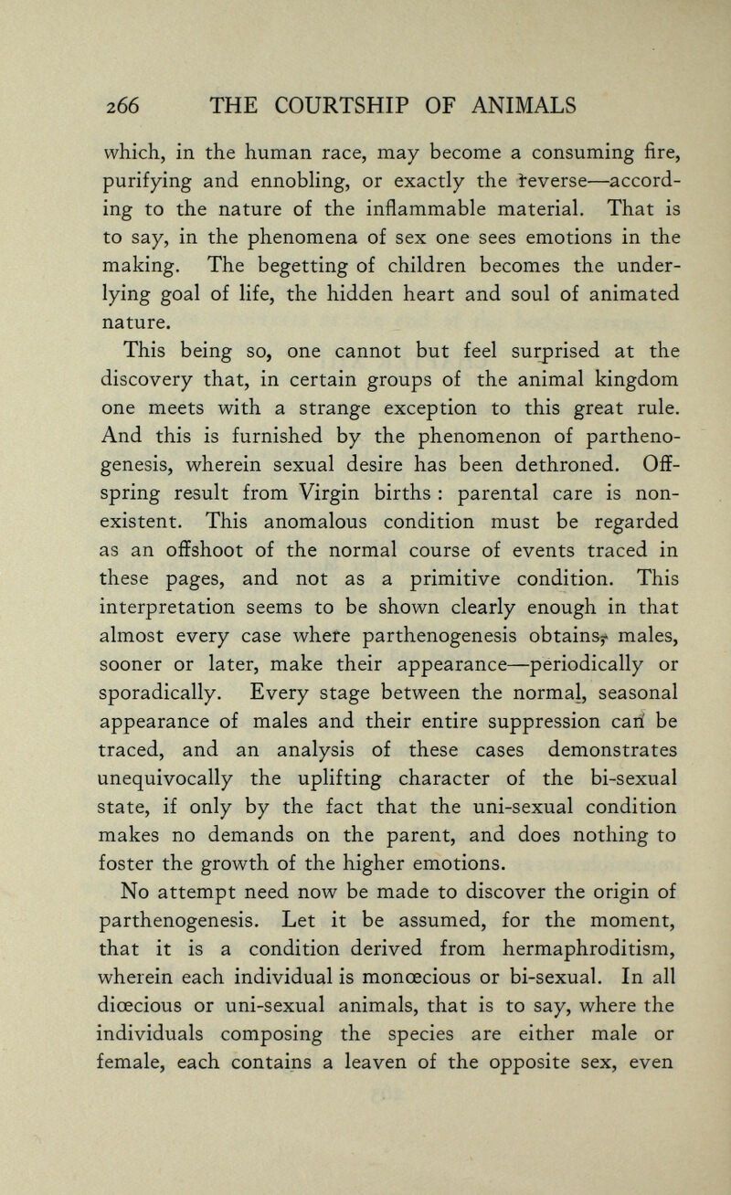 2б6 THE COURTSHIP OF ANIMALS which, in the human race, may become a consuming fire, purifying and ennobling, or exactly the ïeverse—accord¬ ing to the nature of the inflammable material. That is to say, in the phenomena of sex one sees emotions in the making. The begetting of children becomes the under- lying goal of life, the hidden heart and soul of animated nature. This being so, one cannot but feel surprised at the discovery that, in certain groups of the animal kingdom one meets with a strange exception to this great rule. And this is furnished by the phenomenon of partheno¬ genesis, wherein sexual desire has been dethroned. Off¬ spring result from Virgin births : parental care is non¬ existent. This anomalous condition must be regarded as an offshoot of the normal course of events traced in these pages, and not as a primitive condition. This interpretation seems to be shown clearly enough in that almost every case where parthenogenesis obtains^» males, sooner or later, make their appearance—periodically or sporadically. Every stage between the normal, seasonal appearance of males and their entire suppression cari be traced, and an analysis of these cases demonstrates unequivocally the uplifting character of the bi-sexual state, if only by the fact that the uni-sexual condition makes no demands on the parent, and does nothing to foster the growth of the higher emotions. No attempt need now be made to discover the origin of parthenogenesis. Let it be assumed, for the moment, that it is a condition derived from hermaphroditism, wherein each individual is monoecious or bi-sexual. In all dioecious or uni-sexual animals, that is to say, where the individuals composing the species are either male or female, each contains a leaven of the opposite sex, even