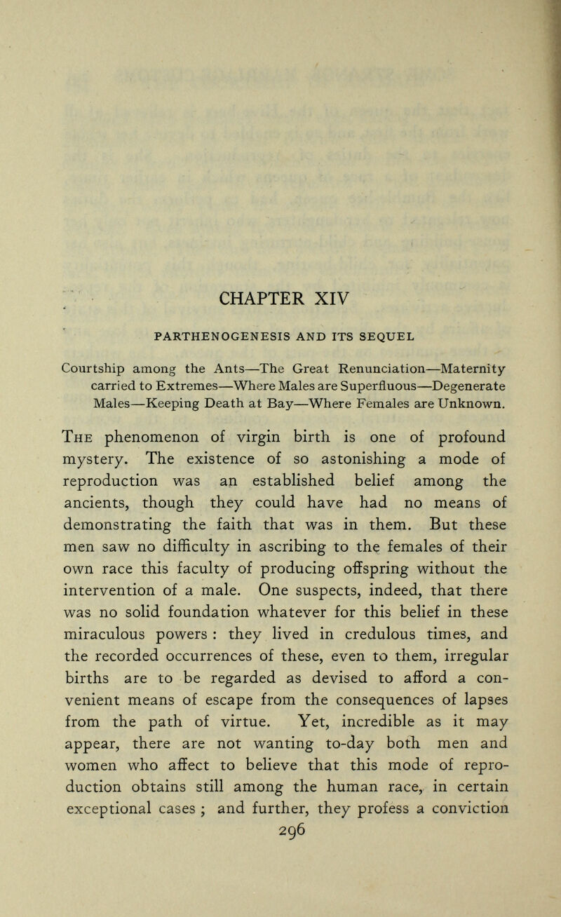 CHAPTER XIV parthenogenesis and its sequel Courtship among the Ants—The Great Renunciation—Maternity carried to Extremes—Where Males are Superfluous—Degenerate Males—Keeping Death at Bay—Where Females are Unknown. The phenomenon of virgin birth is one of profound mystery. The existence of so astonishing a mode of reproduction was an established belief among the ancients, though they could have had no means of demonstrating the faith that was in them. But these men saw no difficulty in ascribing to the females of their own race this faculty of producing offspring without the intervention of a male. One suspects, indeed, that there was no solid foundation whatever for this belief in these miraculous powers : they lived in credulous times, and the recorded occurrences of these, even to them, irregular births are to be regarded as devised to afford a con¬ venient means of escape from the consequences of lapses from the path of virtue. Yet, incredible as it may appear, there are not wanting to-day both men and women who affect to believe that this mode of repro¬ duction obtains still among the human race, in certain exceptional cases ; and further, they profess a conviction 296