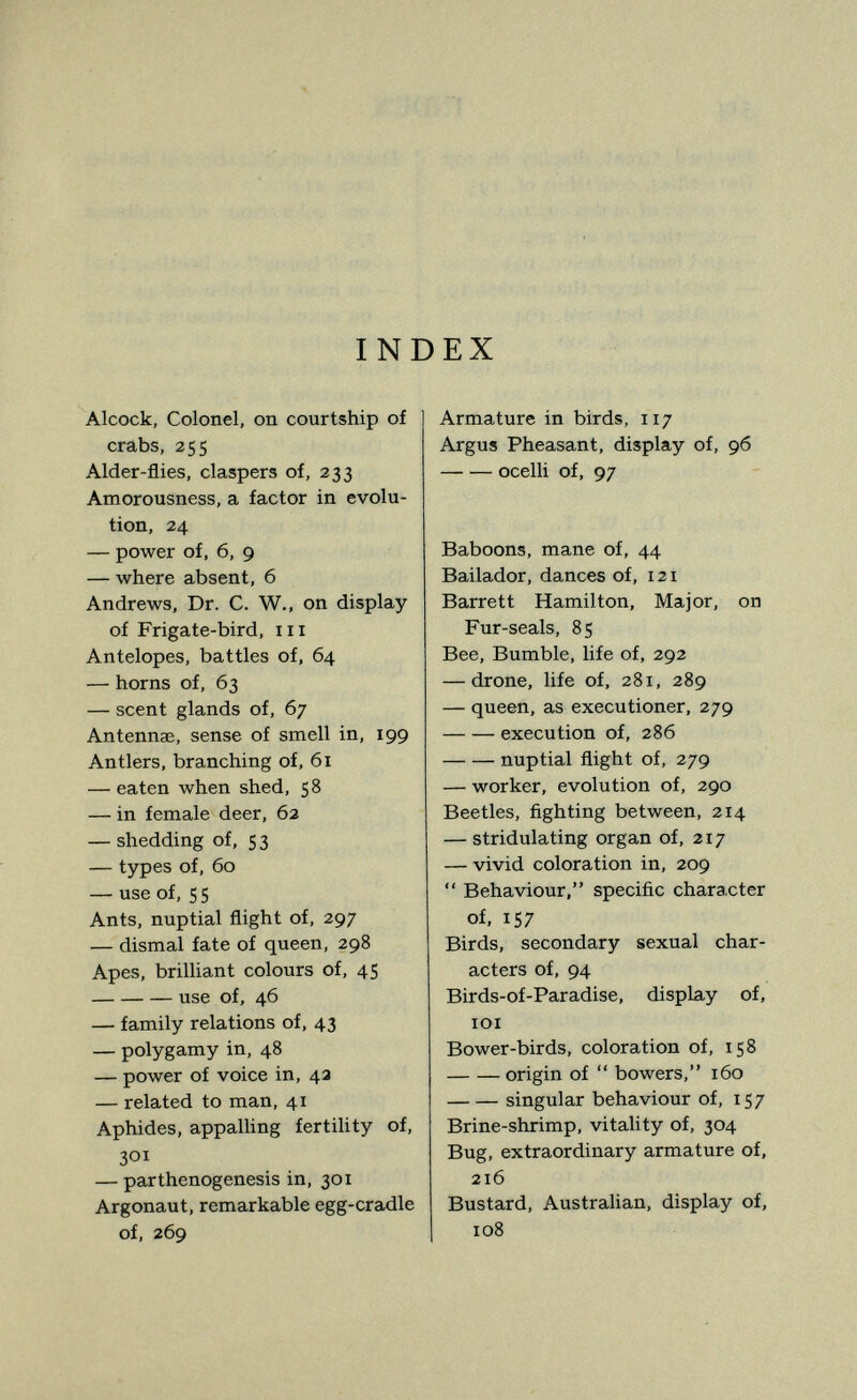 INDEX Alcock, Colonel, on courtship of crabs, 255 Alder-flies, claspers of, 333 Amorousness, a factor in evolu¬ tion, 24 — power of, 6, 9 — where absent, 6 Andrews, Dr. C. W., on display of Frigate-bird, m Antelopes, battles of, 64 — horns of, 63 — scent glands of, 67 Antennae, sense of smell in, 199 Antlers, branching of, 61 — eaten when shed, 58 — in female deer, 62 — shedding of, 5 3 — types of, 60 — use of, S 5 Ants, nuptial flight of, 297 — dismal fate of queen, 298 Apes, brilliant colours of, 45 use of, 46 — family relations of, 43 — polygamy in, 48 — power of voice in, 4a — related to man, 41 Aphides, appalling fertility of, 301 — parthenogenesis in, 301 Argonaut, remarkable egg-cradle of, 269 Armature in birds, 117 Argus Pheasant, display of, 96 ocelli of, 97 Baboons, mane of, 44 Bailador, dances of, 121 Barrett Hamilton, Major, on Fur-seals, 85 Bee, Bumble, life of, 292 — drone, life of, 281, 289 — queen, as executioner, 279 execution of, 286 nuptial flight of, 279 — worker, evolution of, 290 Beetles, fighting between, 214 — stridulating organ of, 217 — vivid coloration in, 209  Behaviour, specific character of, 157 Birds, secondary sexual char¬ acters of, 94 Birds-of-Paradise, display of, lOI Bower-birds, coloration of, 158 origin of  bowers, 160 singular behaviour of, 157 Brine-shrimp, vitality of, 304 Bug, extraordinary armature of, 216 Bustard, Australian, display of, 108