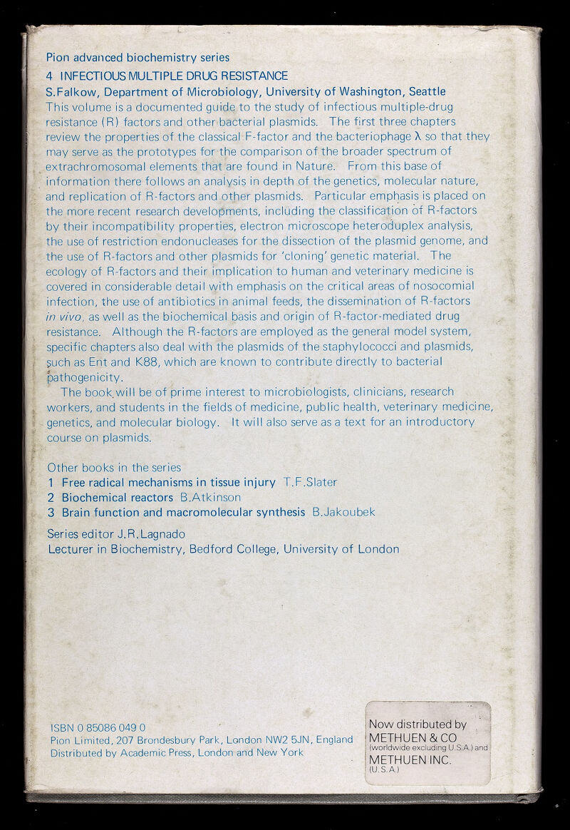 Pion advanced biochemistry series 4 INFECriOUSMULTIPLE DRUG RESISTANCE S.Falkow, Department of Microbiology, University of Washington, Seattle This volume is a documented guide to the study of infectious multiple-drug resistance (R) factors and otheribacterial plasmids. The first three chapters review the properties of the classicalT-factor and the bacteriophage X so that they may serve as the prototypes for the comparison of the broader spectrum of extrachromosomal elements that'are found in Nature. From this base of information there follows ah analysis in depth of the genetics, molecular nature, and replication of R-factors and other plasmids.' Particular emphasis is placed on the more recent research developments, including the classification of R-factors by their incompatibility properties, electron microscope heteroduplex analysis, the use of restriction endonucleases for the dissection of the plasmid genome, and the use of R-factors and other plasmids for 'cloning' genetic material. The ecology of R-factors and their implication'to human and veterinary medicine is covered in considerable detail vyith emphasis on the critical areas of nosocomial „ infection, the use of antibiotics'in animal feeds, the dissemination of R-factors m vivo, as well as the biochemical basis and origin of R-factor-mediated drug resistance. Although the R-factors are employed as the general model system, specific chapters also deal with the plasmids of the staphylococci and plasmids, guch as Ent and K88, which are known to contribute directly to bacterial pathogenicity. The book will be of prime interest to microbiologists, clinicians, research workers, and students in the fields of medicine, public health, veterinary medicine genetics, and molecular biology. It will also serve as a text for an introductory ■ course on Plasmids.' Other books in the series 1 Free radical mechanisms in tissue injury T.F.Slater 2 Biochemical reactors B.Atkinson 3 Brain function and macromolecular synthesis B.Jakoubek Series editor J. R. Lagnado Lecturer'in Biochemistry, Bedford College, University of London ISBN 0 85086 049 0 ' ' Pion Limited, 207 Brondesbury Park, London NW2 5JN, England Distributed by Academic Press, London and New Yorl< Now distnbuted by METHUEN&CO (worldwide excluding U.S.A.) and METHUEN INC. (U.S.A.)