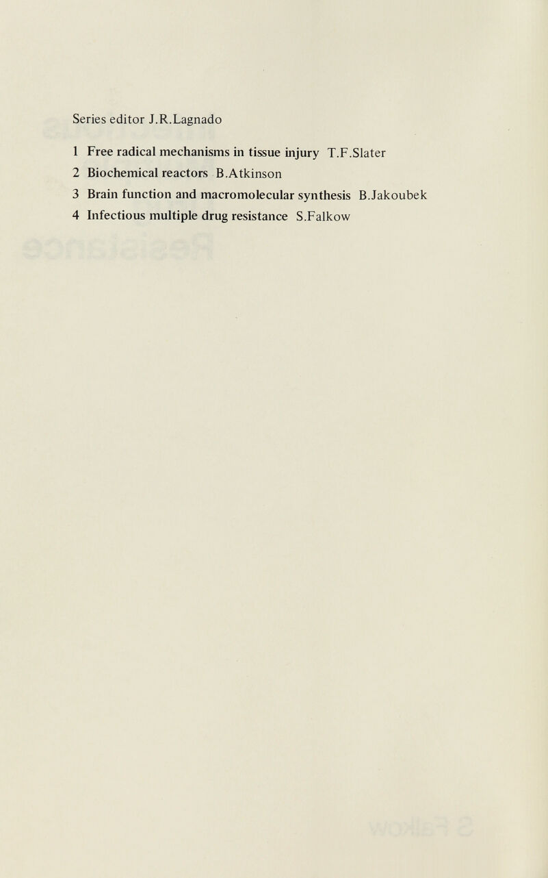 Series editor J.R.Lagnado 1 Free radical mechanisms in tissue injury T.F.Slater 2 Biochemical reactors B.Atkinson 3 Brain function and macromolecular synthesis B.Jakoubek 4 Infectious multiple drug resistance S.Falkow