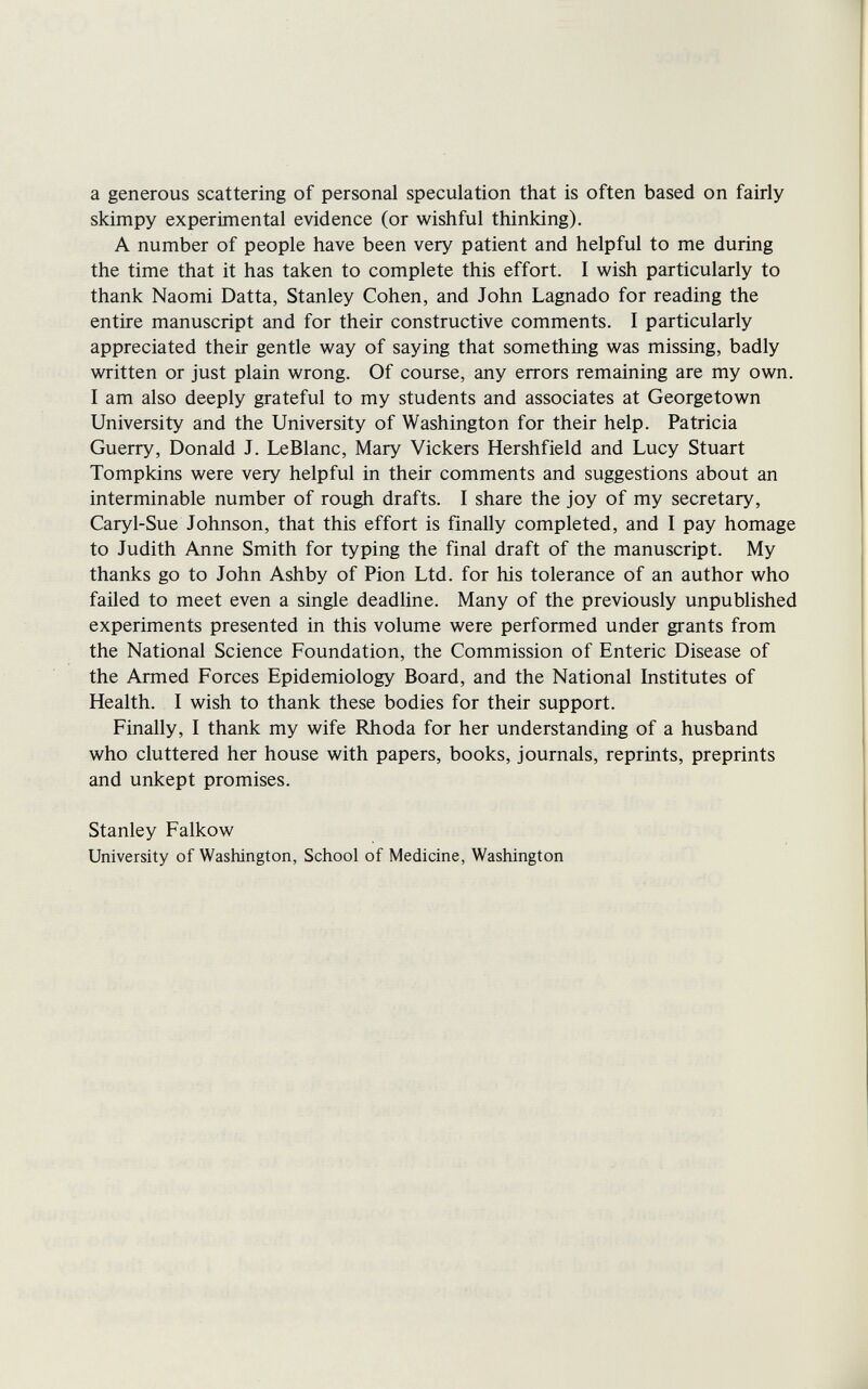 a generous scattering of personal speculation that is often based on fairly skimpy experimental evidence (or wishful thinking). A number of people have been very patient and helpful to me during the time that it has taken to complete this effort. I wish particularly to thank Naomi Datta, Stanley Cohen, and John Lagnado for reading the entire manuscript and for their constructive comments. I particularly appreciated their gentle way of saying that something was missing, badly written or just plain wrong. Of course, any errors remaining are my own. I am also deeply grateful to my students and associates at Georgetown University and the University of Washington for their help. Patricia Guerry, Donald J. LeBlanc, Mary Vickers Hershfield and Lucy Stuart Tompkins were very helpful in their comments and suggestions about an interminable number of rough drafts. I share the joy of my secretary, Caryl-Sue Johnson, that this effort is finally completed, and I pay homage to Judith Anne Smith for typing the final draft of the manuscript. My thanks go to John Ashby of Pion Ltd. for his tolerance of an author who failed to meet even a single deadline. Many of the previously unpublished experiments presented in this volume were performed under grants from the National Science Foundation, the Commission of Enteric Disease of the Armed Forces Epidemiology Board, and the National Institutes of Health. I wish to thank these bodies for their support. Finally, I thank my wife Rhoda for her understanding of a husband who cluttered her house with papers, books, journals, reprints, preprints and unkept promises. Stanley Falkow University of Washington, School of Medicine, Washington