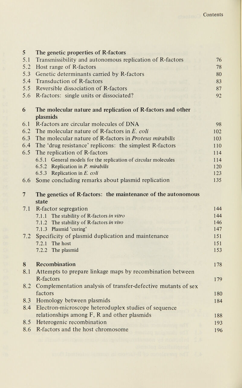 Contents 5 The genetic properties of R-factors 5.1 Transmissibility and autonomous replication of R-factors 16 5.2 Host range of R-factors 78 5.3 Genetic determinants carried by R-factors 80 5.4 Transduction of R-factors 83 5.5 Reversible dissociation of R-factors 87 5.6 R-factors: single units or dissociated? 92 6 The molecular nature and replication of R-factors and other Plasmids 6.1 R-factors are circular molecules of DNA 98 6.2 The molecular nature of R-factors in E. coli 102 6.3 The molecular nature of R-factors in Proteus mirabilis 103 6.4 The'drug resistance'replicons: the simplest R-factors 110 6.5 The replication of R-factors 114 6.5.1 General models for the replication of circular molecules 114 6.5.2 Replication in P. mirabz/is 120 6.5.3 Replication in CO/г 123 6.6 Some concluding remarks about Plasmid rephcation 135 7 The genetics of R-factors: the maintenance of the autonomous state 7.1 R-factor segregation 144 7.1.1 The stability of R-factors in vitro 144 7.1.2 The stability of R-factors in vivo 146 7.1.3 Plasmid'curing' 147 7.2 Specificity of plasmid duphcation and maintenance 151 7.2.1 The host 151 7.2.2 The plasmid 153 8 Recombination 178 8.1 Attempts to prepare Hnkage maps by recombination between R-factors 179 8.2 Complementation analysis of transfer-defective mutants of sex factors 180 8.3 Homology between Plasmids 184 8.4 Electron-microscope heteroduplex studies of sequence relationships among F, R and other plasmids 188 8.5 Heterogenic recombination 193 8.6 R-factors and the host chromosome 196