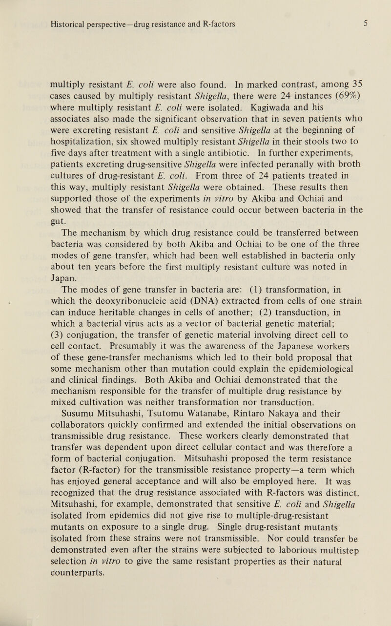 Historical perspective—drug resistance and R-factors 5 multiply resistant E. coli were also found. In marked contrast, among 35 cases caused by multiply resistant Shigella, there were 24 instances (69%) where multiply resistant E. coli were isolated. Kagiwada and his associates also made the significant observation that in seven patients who were excreting resistant E. coli and sensitive Shigella at the beginning of hospitalization, six showed multiply resistant Shigella in their stools two to five days after treatment with a single antibiotic. In further experiments, patients excreting drug-sensitive Shigella were infected peranally with broth cultures of drug-resistant E. coli. From three of 24 patients treated in this way, multiply resistant Shigella were obtained. These results then supported those of the experiments in vitro by Akiba and Ochiai and showed that the transfer of resistance could occur between bacteria in the gut. The mechanism by which drug resistance could be transferred between bacteria was considered by both Akiba and Ochiai to be one of the three modes of gene transfer, which had been well established in bacteria only about ten years before the first multiply resistant culture was noted in Japan. The modes of gene transfer in bacteria are: (1) transformation, in which the deoxyribonucleic acid (DNA) extracted from cells of one strain can induce heritable changes in cells of another; (2) transduction, in which a bacterial virus acts as a vector of bacterial genetic material; (3) conjugation, the transfer of genetic material involving direct cell to cell contact. Presumably it was the awareness of the Japanese workers of these gene-transfer mechanisms which led to their bold proposal that some mechanism other than mutation could explain the epidemiological and clinical findings. Both Akiba and Ochiai demonstrated that the mechanism responsible for the transfer of multiple drug resistance by mixed cultivation was neither transformation nor transduction. Susumu Mitsuhashi, Tsutomu Watanabe, Rintaro Nakaya and their collaborators quickly confirmed and extended the initial observations on transmissible drug resistance. These workers clearly demonstrated that transfer was dependent upon direct cellular contact and was therefore a form of bacterial conjugation. Mitsuhashi proposed the term resistance factor (R-factor) for the transmissible resistance property—a term which has enjoyed general acceptance and will also be employed here. It was recognized that the drug resistance associated with R-factors was distinct. Mitsuhashi, for example, demonstrated that sensitive E. coli and Shigella isolated from epidemics did not give rise to multiple-drug-resistant mutants on exposure to a single drug. Single drug-resistant mutants isolated from these strains were not transmissible. Nor could transfer be demonstrated even after the strains were subjected to laborious multistep selection in vitro to give the same resistant properties as their natural counterparts.