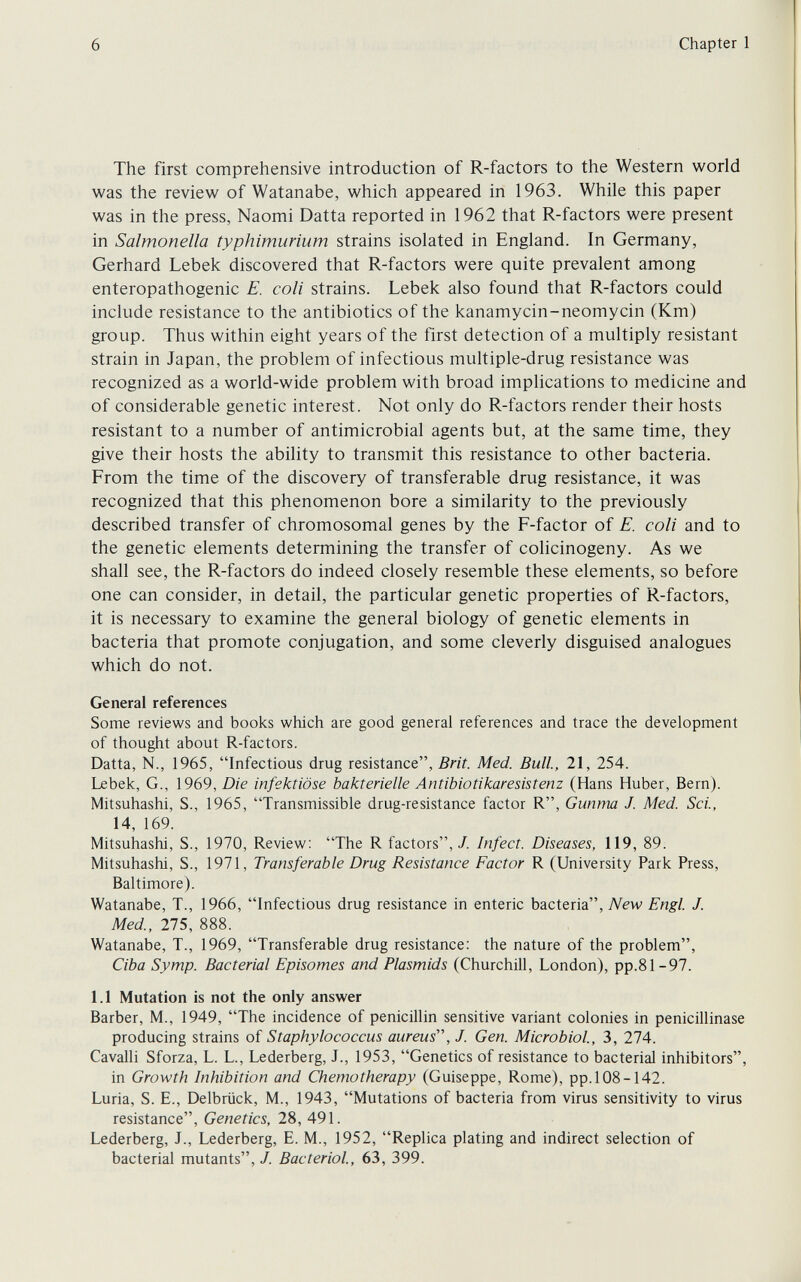 6 Chapter 1 The first comprehensive introduction of R-factors to the Western world was the review of Watanabe, which appeared in 1963. While this paper was in the press, Naomi Datta reported in 1962 that R-factors were present in Salmonella typhimurium strains isolated in England. In Germany, Gerhard Lebek discovered that R-factors were quite prevalent among enteropathogenic E. coli strains. Lebek also found that R-factors could include resistance to the antibiotics of the kanamycin-neomycin (Km) group. Thus within eight years of the first detection of a multiply resistant strain in Japan, the problem of infectious multiple-drug resistance was recognized as a world-wide problem with broad implications to medicine and of considerable genetic interest. Not only do R-factors render their hosts resistant to a number of antimicrobial agents but, at the same time, they give their hosts the ability to transmit this resistance to other bacteria. From the time of the discovery of transferable drug resistance, it was recognized that this phenomenon bore a similarity to the previously described transfer of chromosomal genes by the F-factor of E. coli and to the genetic elements determining the transfer of colicinogeny. As we shall see, the R-factors do indeed closely resemble these elements, so before one can consider, in detail, the particular genetic properties of R-factors, it is necessary to examine the general biology of genetic elements in bacteria that promote conjugation, and some cleverly disguised analogues which do not. General references Some reviews and books which are good general references and trace the development of thought about R-factors. Datta, N., 1965, Infectious drug resistance, Brit. Med. Bull, 21, 254. Lebek, G., 1969, Die infektiöse bakterielle Antibiotikaresistenz (Hans Huber, Bern). Mitsuhashi, S., 1965, Transmissible drug-resistance factor R, Gunma J. Med. Sci., 14, 169. Mitsuhashi, S., 1970, Review; The R factors,/. Infect. Diseases, 119, 89. Mitsuhashi, S., 1971, Transferable Drug Resistance Factor R (University Park Press, Baltimore). Watanabe, T., 1966, Infectious drug resistance in enteric bacteria, New Engl J. Med, 275, 888. Watanabe, T., 1969, Transferable drug resistance: the nature of the problem, Ciba Symp. Bacterial Episomes and Plasmids (Churchill, London), pp.81-97. 1.1 Mutation is not the only answer Barber, M., 1949, The incidence of penicillin sensitive variant colonies in penicillinase producing strains of Staphylococcus aureus'', J. Gen. Microbiol, 3, 274. Cavalli Sforza, L. L, Lederberg, J., 1953, Genetics of resistance to bacterial inhibitors, in Growth Inhibition and Chemotherapy (Guiseppe, Rome), pp.108-142. Luria, S. E., Delbrück, M., 1943, Mutations of bacteria from virus sensitivity to virus resistance. Genetics, 28, 491. Lederberg, J., Lederberg, E. M., 1952, Replica plating and indirect selection of bacterial mutants, J. Bacteriol, 63, 399.