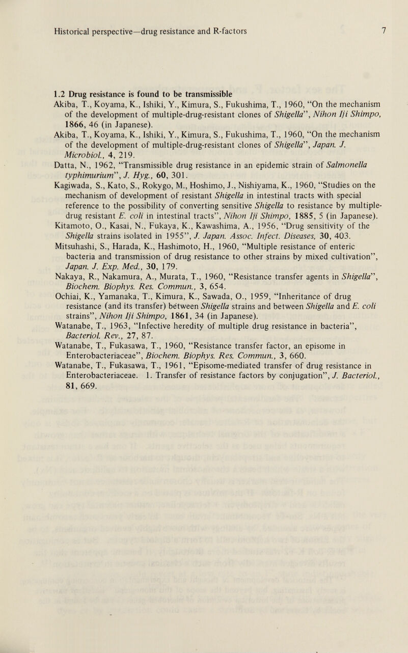 Historical perspective—drug resistance and R-factors 7 1.2 Drug resistance is found to be transmissible Akiba, T., Koyama, K., Ishiki, Y., Kimura, S., Fukushima, T., 1960, On the mechanism of the development of multiple-drug-resistant clones of Shigella, Nihon Iji Shimpo, 1866, 46 (in Japanese). Akiba, T., Koyama, K., Ishiki, Y., Kimura, S., Fukushima, T., 1960, On the mechanism of the development of multiple-drug-resistant clones of Shigella, Japan. J. Microbiol., 4, 219. Datta, N., 1962, Transmissible drug resistance in an epidemic strain of Salmonella typhimurium, J. Hyg., 60, 301. Kagiwada, S., Kato, S., Rokygo, M., Hoshimo, J., Nishiyama, K., 1960, Studies on the mechanism of development of resistant Shigella in intestinal tracts with special reference to the possibility of converting sensitive Shigella to resistance by multiple- drug resistant E. coli in intestinal tracts, Nihon Iji Shimpo, 1885, 5 (in Japanese). Kitamoto, 0., Kasai, N., Fukaya, K., Kawashima, A., 1956, Drug sensitivity of the Shigella strains isolated in 1955,/. Japan. Assoc. Infect. Diseases, 30, 403. Mitsuhashi, S., Harada, K., Hashimoto, H., 1960, Multiple resistance of enteric bacteria and transmission of drug resistance to other strains by mixed cultivation, Japan. J. Exp. Med., 30, 179. Nakaya, R., Nakamura, A., Murata, T., 1960, Resistance transfer agents in Shigella, Biochem. Biophys. Res. Commun., 3, 654. Ochiai, K., Yamanaka, T., Kimura, K., Sawada, O., 1959, Inheritance of drug resistance (and its transfer) between Shigella strains and between Shigella and E. coli strains, Nihon Iji Shimpo, 1861, 34 (in Japanese). Watanabe, T., 1963, Infective heredity of multiple drug resistance in bacteria, Bacteriol. Rev., 27, 87. Watanabe, T., Fukasawa, T., 1960, Resistance transfer factor, an episome in Enterobacteriaceae, .ß/oc/zem. Biophys. Res. Commun., 3, 660. Watanabe, T., Fukasawa, T., 1961, Episome-mediated transfer of drug resistance in Enterobacteriaceae. 1. Transfer of resistance factors by conjugation,/. Bacteriol, 81, 669.