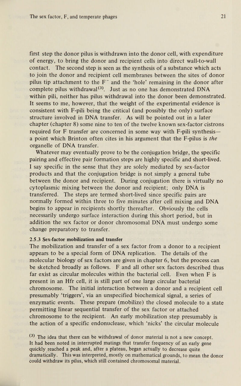 The sex factor, F, and temperate phages 21 first step the donor pilus is withdrawn into the donor cell, with expenditure of energy, to bring the donor and recipient cells into direct wall-to-wall contact. The second step is seen as the synthesis of a substance which acts to join the donor and recipient cell membranes between the sites of donor pilus tip attachment to the F~ and the 'hole' remaining in the donor after complete pilus withdrawalJust as no one has demonstrated DNA within pili, neither has pilus withdrawal into the donor been demonstrated. It seems to me, however, that the weight of the experimental evidence is consistent with F-pili being the critical (and possibly the only) surface structure involved in DNA transfer. As will be pointed out in a later chapter (chapter 8) some nine to ten of the twelve known sex-factor cistrons required for F transfer are concerned in some way with F-pili synthesis— a point which Brinton often cites in his argument that the F-pilus is the organelle of DNA transfer. Whatever may eventually prove to be the conjugation bridge, the specific pairing and effective pair formation steps are highly specific and short-lived. I say specific in the sense that they are solely mediated by sex-factor products and that the conjugation bridge is not simply a general tube between the donor and recipient. During conjugation there is virtually no cytoplasmic mixing between the donor and recipient; only DNA is transferred. The steps are termed short-lived since specific pairs are normally formed within three to five minutes after cell mixing and DNA begins to appear in recipients shortly thereafter. Obviously the cells necessarily undergo surface interaction during this short period, but in addition the sex factor or donor chromosomal DNA must undergo some change preparatory to transfer. 2.5.3 Sex-factor mobilization and transfer The mobilization and transfer of a sex factor from a donor to a recipient appears to be a special form of DNA replication. The details of the molecular biology of sex factors are given in chapter 6, but the process can be sketched broadly as follows. F and all other sex factors described thus far exist as circular molecules within the bacterial cell. Even when F is present in an Hfr cell, it is still part of one large circular bacterial chromosome. The initial interaction between a donor and a recipient cell presumably 'triggers', via an unspecified biochemical signal, a series of enzymatic events. These prepare (mobilize) the closed molecule to a state permitting linear sequential transfer of the sex factor or attached chromosome to the recipient. An early mobilization step presumably is the action of a specific endonuclease, which 'nicks' the circular molecule The idea that there can be withdrawal of donor material is not a new concept. It had been noted in interrupted matings that transfer frequency of an early gene quickly reached a peak and, after a plateau, began actually to decrease quite dramatically. This was interpreted, mostly on mathematical grounds, to mean the donor could withdraw its pilus, which still contained chromosomal material.