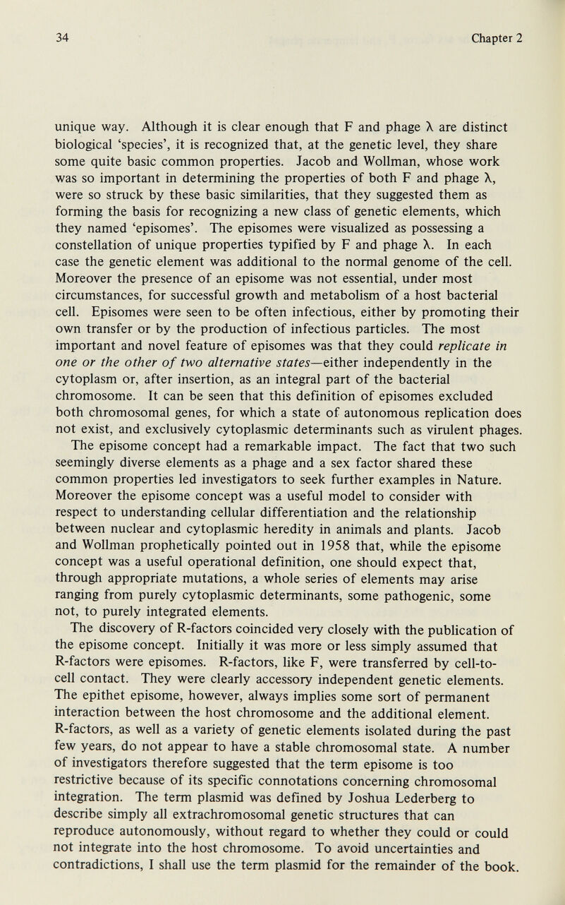 34 Chapter 2 unique way. Although it is clear enough that F and phage X are distinct biological 'species', it is recognized that, at the genetic level, they share some quite basic common properties. Jacob and Wollman, whose work was so important in determining the properties of both F and phage X, were so struck by these basic similarities, that they suggested them as forming the basis for recognizing a new class of genetic elements, which they named 'episomes'. The episomes were visualized as possessing a constellation of unique properties typified by F and phage X. In each case the genetic element was additional to the normal genome of the cell. Moreover the presence of an episome was not essential, under most circumstances, for successful growth and metabolism of a host bacterial cell. Episomes were seen to be often infectious, either by promoting their own transfer or by the production of infectious particles. The most important and novel feature of episomes was that they could replicate in one or the other of two alternative states—eitiv&x independently in the cytoplasm or, after insertion, as an integral part of the bacterial chromosome. It can be seen that this definition of episomes excluded both chromosomal genes, for which a state of autonomous replication does not exist, and exclusively cytoplasmic determinants such as virulent phages. The episome concept had a remarkable impact. The fact that two such seemingly diverse elements as a phage and a sex factor shared these common properties led investigators to seek further examples in Nature. Moreover the episome concept was a useful model to consider with respect to understanding cellular differentiation and the relationship between nuclear and cytoplasmic heredity in animals and plants. Jacob and Wollman prophetically pointed out in 1958 that, while the episome concept was a useful operational definition, one should expect that, through appropriate mutations, a whole series of elements may arise ranging from purely cytoplasmic determinants, some pathogenic, some not, to purely integrated elements. The discovery of R-factors coincided very closely with the publication of the episome concept. Initially it was more or less simply assumed that R-factors were episomes. R-factors, like F, were transferred by cell-to- cell contact. They were clearly accessory independent genetic elements. The epithet episome, however, always implies some sort of permanent interaction between the host chromosome and the additional element. R-factors, as well as a variety of genetic elements isolated during the past few years, do not appear to have a stable chromosomal state. A number of investigators therefore suggested that the term episome is too restrictive because of its specific connotations concerning chromosomal integration. The term plasmid was defined by Joshua Lederberg to describe simply all extrachromosomal genetic structures that can reproduce autonomously, without regard to whether they could or could not integrate into the host chromosome. To avoid uncertainties and contradictions, I shall use the term plasmid for the remainder of the book.