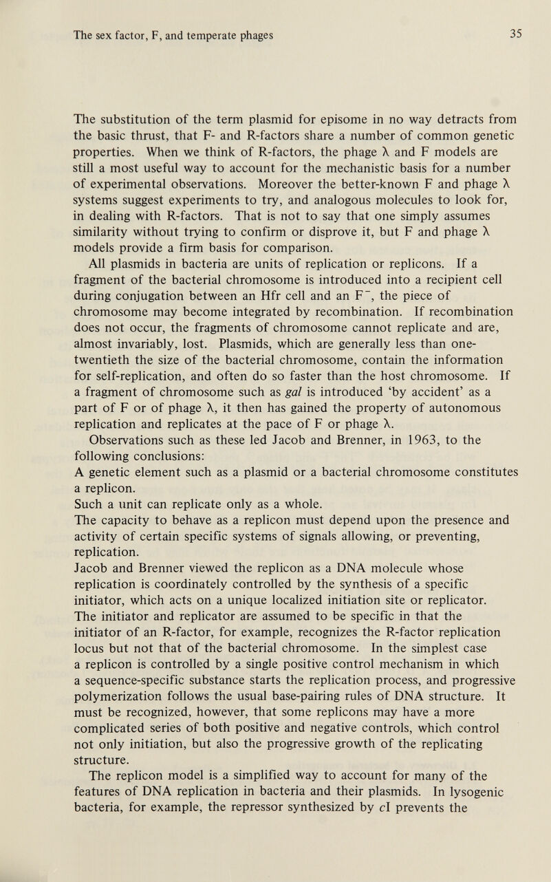 The sex factor, F, and temperate phages 35 The substitution of the term plasmid for episome in no way detracts from the basic thrust, that F- and R-factors share a number of common genetic properties. When we think of R-factors, the phage X and F models are still a most useful way to account for the mechanistic basis for a number of experimental observations. Moreover the better-known F and phage X systems suggest experiments to try, and analogous molecules to look for, in dealing with R-factors. That is not to say that one simply assumes similarity without trying to confirm or disprove it, but F and phage X models provide a firm basis for comparison. All Plasmids in bacteria are units of replication or replicons. If a fragment of the bacterial chromosome is introduced into a recipient cell during conjugation between an Hfr cell and an F~, the piece of chromosome may become integrated by recombination. If recombination does not occur, the fragments of chromosome cannot replicate and are, almost invariably, lost. Plasmids, which are generally less than one- twentieth the size of the bacterial chromosome, contain the information for self-replication, and often do so faster than the host chromosome. If a fragment of chromosome such as gal is introduced 'by accident' as a part of F or of phage X, it then has gained the property of autonomous replication and replicates at the pace of F or phage X. Observations such as these led Jacob and Brenner, in 1963, to the following conclusions: A genetic element such as a plasmid or a bacterial chromosome constitutes a replicón. Such a unit can replicate only as a whole. The capacity to behave as a replicón must depend upon the presence and activity of certain specific systems of signals allowing, or preventing, replication. Jacob and Brenner viewed the replicón as a DNA molecule whose replication is coordinately controlled by the synthesis of a specific initiator, which acts on a unique localized initiation site or replicator. The initiator and replicator are assumed to be specific in that the initiator of an R-factor, for example, recognizes the R-factor replication locus but not that of the bacterial chromosome. In the simplest case a replicón is controlled by a single positive control mechanism in which a sequence-specific substance starts the replication process, and progressive polymerization follows the usual base-pairing rules of DNA structure. It must be recognized, however, that some replicons may have a more complicated series of both positive and negative controls, which control not only initiation, but also the progressive growth of the replicating structure. The replicón model is a simplified way to account for many of the features of DNA replication in bacteria and their plasmids. In lysogenic bacteria, for example, the repressor synthesized by cl prevents the