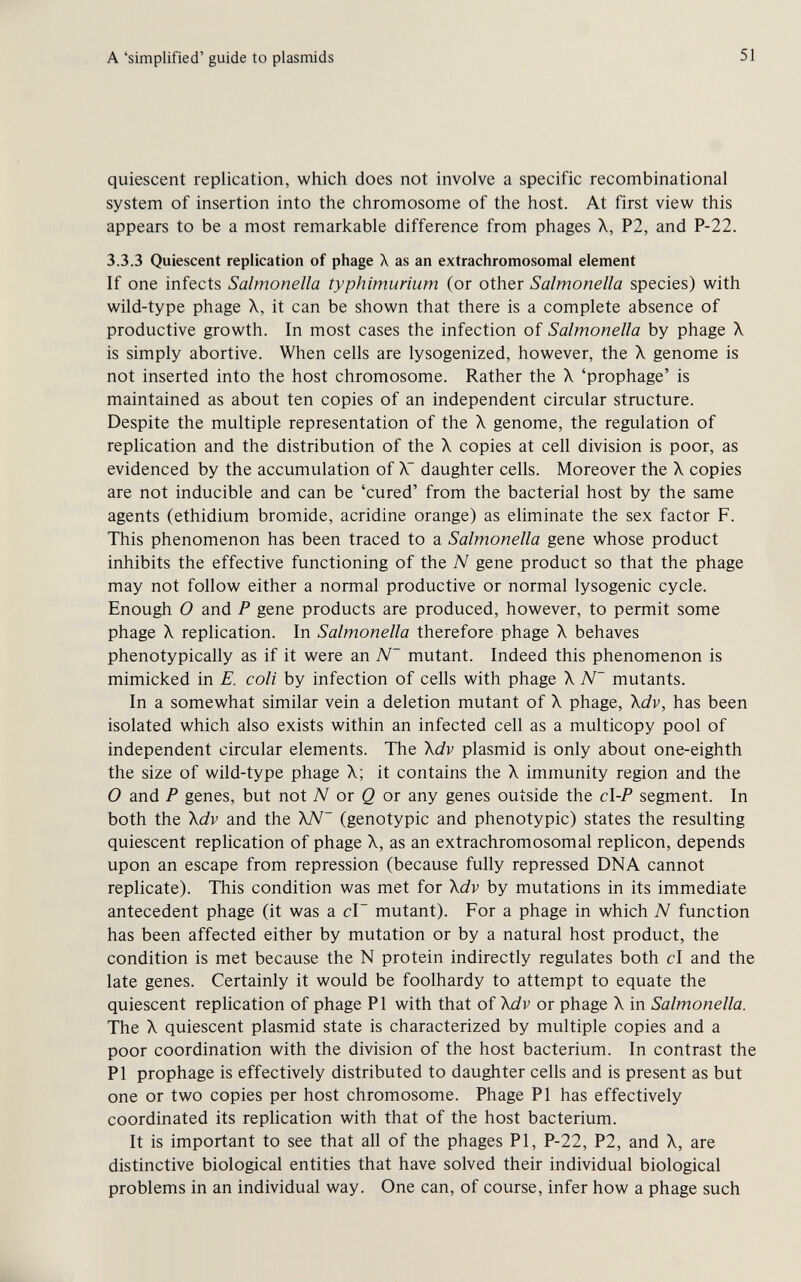 A 'simplified' guide to plasmids 51 quiescent replication, which does not involve a specific recombinational system of insertion into the chromosome of the host. At first view this appears to be a most remarkable difference from phages X, P2, and P-22. 3.3.3 Quiescent replication of phage X as an extrachromosomal element If one infects Salmonella typhimurium (or other Salmonella species) with wild-type phage X, it can be shown that there is a complete absence of productive growth. In most cases the infection of Salmonella by phage X is simply abortive. When cells are lysogenized, however, the X genome is not inserted into the host chromosome. Rather the X 'prophage' is maintained as about ten copies of an independent circular structure. Despite the multiple representation of the X genome, the regulation of replication and the distribution of the X copies at cell division is poor, as evidenced by the accumulation of X~ daughter cells. Moreover the X copies are not inducible and can be 'cured' from the bacterial host by the same agents (ethidium bromide, acridine orange) as eliminate the sex factor F. This phenomenon has been traced to a Salmonella gene whose product inhibits the effective functioning of the N gene product so that the phage may not follow either a normal productive or normal lysogenic cycle. Enough О and P gene products are produced, however, to permit some phage X replication. In Salmonella therefore phage X behaves phenotypically as if it were an N~ mutant. Indeed this phenomenon is mimicked in E. coli by infection of cells with phage X N~ mutants. In a somewhat similar vein a deletion mutant of X phage, \dv, has been isolated which also exists within an infected cell as a multicopy pool of independent circular elements. The \dv plasmid is only about one-eighth the size of wild-type phage X; it contains the X immunity region and the О and P genes, but not or Ö or any genes outside the c\-P segment. In both the \dv and the \N~ (genotypic and phenotypic) states the resulting quiescent replication of phage X, as an extrachromosomal replicón, depends upon an escape from repression (because fully repressed DNA cannot replicate). This condition was met for \dv by mutations in its immediate antecedent phage (it was a c\~ mutant). For a phage in which N function has been affected either by mutation or by a natural host product, the condition is met because the N protein indirectly regulates both c\ and the late genes. Certainly it would be foolhardy to attempt to equate the quiescent repHcation of phage PI with that of \dv or phage X in Salmonella. The X quiescent plasmid state is characterized by multiple copies and a poor coordination with the division of the host bacterium. In contrast the PI prophage is effectively distributed to daughter cells and is present as but one or two copies per host chromosome. Phage PI has effectively coordinated its replication with that of the host bacterium. It is important to see that all of the phages PI, P-22, P2, and X, are distinctive biological entities that have solved their individual biological problems in an individual way. One can, of course, infer how a phage such