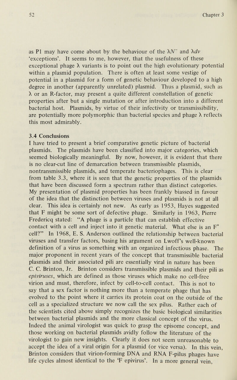 52 Chapter 3 as PI may have come about by the behaviour of the XN' and Xdv 'exceptions'. It seems to me, however, that the usefulness of these exceptional phage X variants is to point out the high evolutionary potential within a plasmid population. There is often at least some vestige of potential in a plasmid for a form of genetic behaviour developed to a high degree in another (apparently unrelated) plasmid. Thus a plasmid, such as X or an R-factor, may present a quite different constellation of genetic properties after but a single mutation or after introduction into a different bacterial host. Plasmids, by virtue of their infectivity or transmissibility, are potentially more polymorphic than bacterial species and phage X reflects this most admirably. 3.4 Conclusions I have tried to present a brief comparative genetic picture of bacterial Plasmids. The plasmids have been classified into major categories, which seemed biologically meaningful. By now, however, it is evident that there is no clear-cut line of demarcation between transmissible plasmids, nontransmissible plasmids, and temperate bacteriophages. This is clear from table 3.3, where it is seen that the genetic properties of the plasmids that have been discussed form a spectrum rather than distinct categories. My presentation of plasmid properties has been frankly biassed in favour of the idea that the distinction between viruses and plasmids is not at all clear. This idea is certainly not new. As early as 1953, Hayes suggested that F might be some sort of defective phage. Similarly in 1963, Pierre Fredericq stated: A phage is a particle that can establish effective contact with a cell and inject into it genetic material. What else is an F^ cell? In 1968, E. S. Anderson outlined the relationship between bacterial viruses and transfer factors, basing his argument on Lwoff's well-known definition of a virus as something with an organized infectious phase. The major proponent in recent years of the concept that transmissible bacterial plasmids and their associated pili are essentially viral in nature has been C. C. Brinton, Jr. Brinton considers transmissible plasmids and their pili as epiviruses, which are defined as those viruses which make no cell-free virion and must, therefore, infect by cell-to-cell contact. This is not to say that a sex factor is nothing more than a temperate phage that has evolved to the point where it carries its protein coat on the outside of the cell as a specialized structure we now call the sex pilus. Rather each of the scientists cited above simply recognizes the basic biological similarities between bacterial plasmids and the more classical concept of the virus. Indeed the animal virologist was quick to grasp the episome concept, and those working on bacterial plasmids avidly follow the literature of the virologist to gain new insights. Clearly it does not seem unreasonable to accept the idea of a viral origin for a plasmid (or vice versa). In this vein, Brinton considers that virion-forming DNA and RNA F-pilus phages have life cycles almost identical to the 'F epivirus'. In a more general vein.