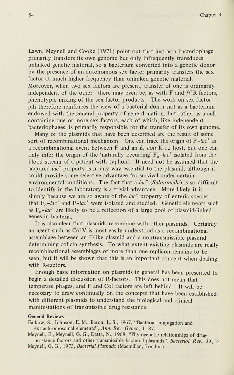 54 Chapter 3 Lawn, Meynell and Cooke (1971) point out that just as a bacteriophage primarily transfers its own genome but only infrequently transduces unlinked genetic material, so a bacterium converted into a genetic donor by the presence of an autonomous sex factor primarily transfers the sex factor at much higher frequency than unhnked genetic material. Moreover, when two sex factors are present, transfer of one is ordinarily independent of the other—there may even be, as with F and /rR-factors, phenotypic mixing of the sex-factor products. The work on sex-factor pili therefore reinforces the view of a bacterial donor not as a bacterium endowed with the general property of gene donation, but rather as a cell containing one or more sex factors, each of which, like independent bacteriophages, is primarily responsible for the transfer of its own genome. Many of the plasmids that have been described are the result of some sort of recombinational mechanism. One can trace the origin oí V-lac* as a recombinational event between F and an E. coli К-12 host, but one can only infer the origin of the 'naturally occurring' ¥^^-1ас* isolated from the blood stream of a patient with typhoid. It need not be assumed that the acquired lac* property is in any way essential to the plasmid, although it could provide some selective advantage for survival under certain environmental conditions. The fact that a lac* {Salmonella) is so difficult to identify in the laboratory is a trivial advantage. More likely it is simply because we are so aware of the lac* property of enteric species that ¥o-lac* and V-lac* were isolated and studied. Genetic elements such as ¥o-lac* are likely to be a reflection of a large pool of plasmid-hnked genes in bacteria. It is also clear that plasmids recombine with other plasmids. Certainly an agent such as Col V is most easily understood as a recombinational assemblage between an F-Iike plasmid and a nontransmissible plasmid determining colicin synthesis. To what extent existing plasmids are really recombinational assemblages of more than one replicón remains to be seen, but it will be shown that this is an important concept when dealing with R-factors. Enough basic information on plasmids in general has been presented to begin a detailed discussion of R-factors. This does not mean that temperate phages, and F and Col factors are left behind. It will be necessary to draw continually on the concepts that have been established with different plasmids to understand the biological and clinical manifestations of transmissible drug resistance. General Reviews Falkow, S., Johnson, E. M., Baron, L. S., 1967, Bacterial conjugation and extrachromosomal elements, Ли«. Rev. Genet., 1, 87. Meynell, E., Meynell, G. G., Datta, N., 1968, Phylogenetic relationships of drug- resistance factors and other transmissible bacterial plasmids. Bacterial. Rev., 32, 55. Meynell, G. G., 1973, Bacterial Plasmids (Macmillan, London).