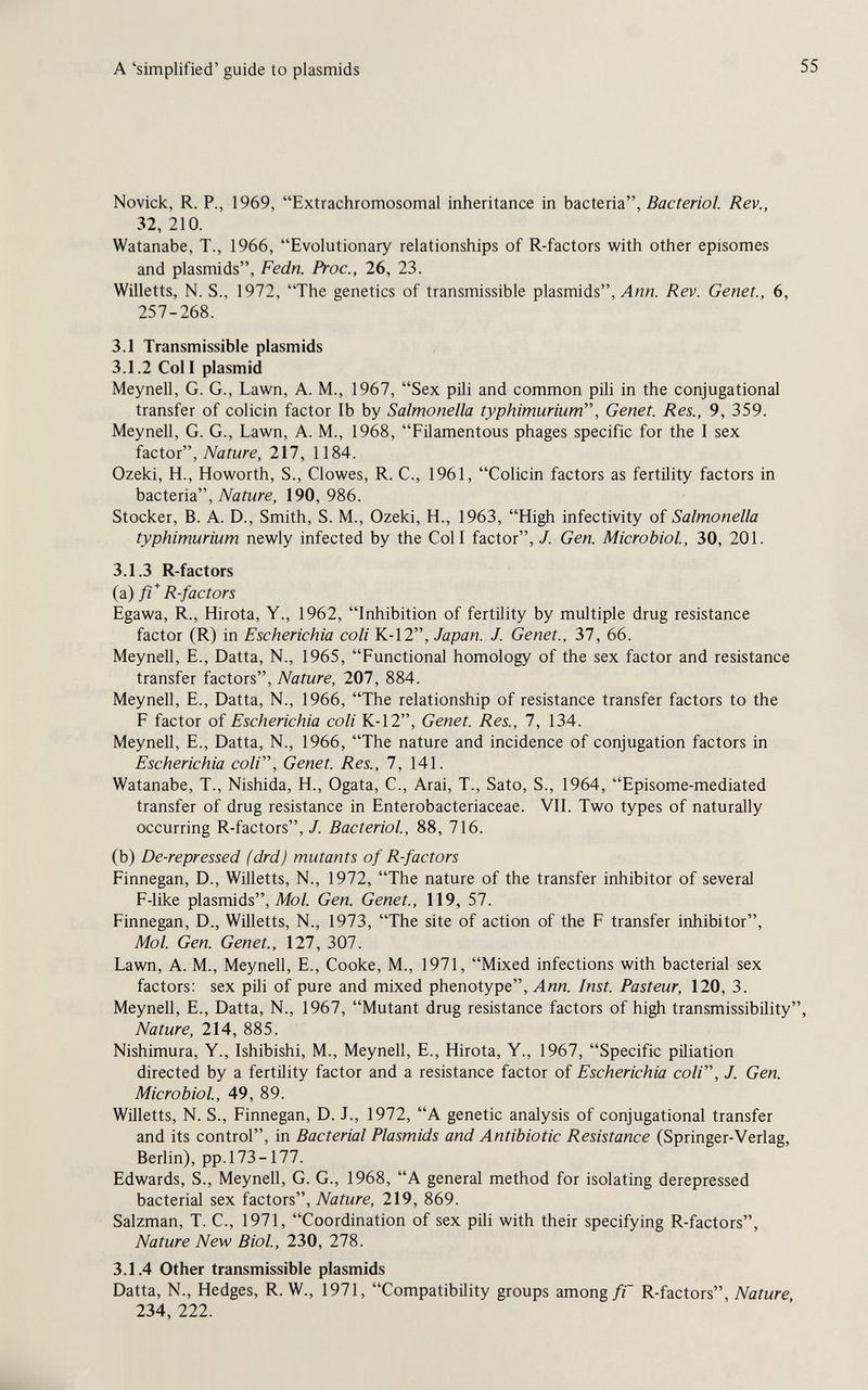 A 'simplified' guide to plasmids Novick, R. P., 1969, Extrachromosomal inheritance in bacteria, Rev., 32, 210. Watanabe, T., 1966, Evolutionary relationships of R-factors with other episomes and plasmids, Fedn. Proc., 26, 23. Willetts, N. S., 1972, The genetics of transmissible plasmids, Лии. Rev. Genet., 6, 257-268. 3.1 Transmissible plasmids 3.1.2 Coll plasmid Meynell, G. G., Lawn, A. M., 1967, Sex рШ and common pih in the conjugational transfer of colicin factor lb by Salmonella typhimuriuni, Genet. Res., 9, 359. Meynell, G. G., Lawn, A. M., 1968, Filamentous phages specific for the I sex factor. Nature, 217, 1184. Ozeki, H., Howorth, S., Clowes, R. C., 1961, Colicin factors as fertility factors in bactena, Nature, 190, 986. Stocker, В. A. D., Smith, S. M., Ozeki, H., 1963, High infectivity of Salmonella typhimurium newly infected by the Coll factor, J. Gen. Microbiol, 30, 201. 3.1.3 R-factors (a) fi* R-factors Egawa, R., Hirota, Y., 1962, Inhibition of fertility by multiple drug resistance factor (R) in Escherichia coli K-12, Japan. J. Genet., 37, 66. Meynell, E., Datta, N., 1965, Functional homology of the sex factor and resistance transfer factors. Nature, 207, 884. Meynell, E., Datta, N., 1966, The relationship of resistance transfer factors to the F factor of Escherichia coli K-12, Genet. Res., 7, 134. Meynell, E., Datta, N., 1966, The nature and incidence of conjugation factors in Escherichia coli. Genet. Res., 7, 141. Watanabe, T., Nishida, H., Ogata, C., Arai, T., Sato, S., 1964, Episome-mediated transfer of drug resistance in Enterobacteriaceae. VIL Two types of naturally occurring R-factors,/. Bacterial, 88, 716. (b) De-repressed (drd) mutants of R-factors Finnegan, D., Willetts, N., 1972, The nature of the transfer inhibitor of several F-like plasmids, Mo/. Gen. Genet., 119, 57. Finnegan, D., Willetts, N., 1973, The site of action of the F transfer inhibitor, Mol. Gen. Genet., 127, 307. Lawn, A. M., Meynell, E., Cooke, M., 1971, Mixed infections with bacterial sex factors: sex pili of pure and mixed phenotype, Inst. Pasteur, 120, 3. Meynell, E., Datta, N., 1967, Mutant drug resistance factors of high transmissibility Nature, 214, 885. Nishimura, Y., Ishibishi, M., Meynell, E., Hirota, Y., 1967, Specific püiation directed by a fertility factor and a resistance factor of Escherichia coli, J. Gen. Microbiol, 49, 89. Willetts, N. S., Finnegan, D. J., 1972, A genetic analysis of conjugational transfer and its control, in Bacterial Plasmids and Antibiotic Resistance (Springer-Verlag, Berlin), pp. 173-177. Edwards, S., Meynell, G. G., 1968, A general method for isolating derepressed bacterial sex iacioii, Nature, 219, 869. Salzman, T. C., 1971, Coordination of sex pili with their specifying R-factors, Nature New Biol, 230, 278. 3.1.4 Other transmissible plasmids Datta, N., Hedges, R. W., 1971, Compatibility groups among/Г R-factors, jVaiMre 234, 222.