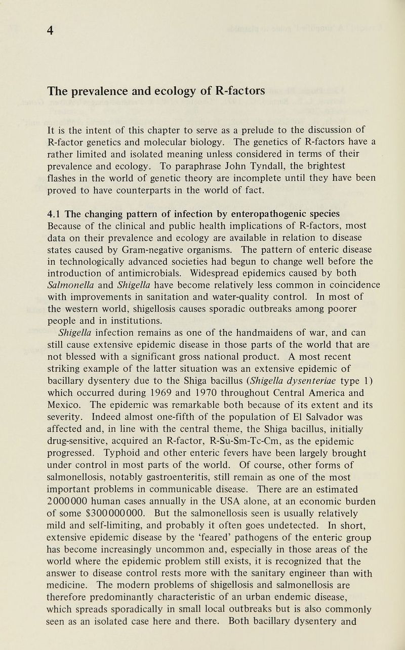 4 The prevalence and ecology of R-factors It is the intent of this chapter to serve as a prelude to the discussion of R-factor genetics and molecular biology. The genetics of R-factors have a rather limited and isolated meaning unless considered in terms of their prevalence and ecology. To paraphrase John Tyndall, the brightest flashes in the world of genetic theory are incomplete until they have been proved to have counterparts in the world of fact. 4.1 The changing pattern of infection by enteropathogenic species Because of the clinical and public health implications of R-factors, most data on their prevalence and ecology are available in relation to disease states caused by Gram-negative organisms. The pattern of enteric disease in technologically advanced societies had begun to change well before the introduction of antimicrobials. Widespread epidemics caused by both Salmonella and Shigella have become relatively less common in coincidence with improvements in sanitation and water-quality control. In most of the western world, shigellosis causes sporadic outbreaks among poorer people and in institutions. Shigella infection remains as one of the handmaidens of war, and can still cause extensive epidemic disease in those parts of the world that are not blessed with a significant gross national product. A most recent striking example of the latter situation was an extensive epidemic of bacillary dysentery due to the Shiga bacillus {Shigella dysenteriae type 1) which occurred during 1969 and 1970 throughout Central America and Mexico. The epidemic was remarkable both because of its extent and its severity. Indeed almost one-fifth of the population of El Salvador was affected and, in line with the central theme, the Shiga bacillus, initially drug-sensitive, acquired an R-factor, R-Su-Sm-Tc-Cm, as the epidemic progressed. Typhoid and other enteric fevers have been largely brought under control in most parts of the world. Of course, other forms of salmonellosis, notably gastroenteritis, still remain as one of the most important problems in communicable disease. There are an estimated 2000000 human cases annually in the USA alone, at an economic burden of some $300000000. But the salmonellosis seen is usually relatively mild and self-limiting, and probably it often goes undetected. In short, extensive epidemic disease by the 'feared' pathogens of the enteric group has become increasingly uncommon and, especially in those areas of the world where the epidemic problem still exists, it is recognized that the answer to disease control rests more with the sanitary engineer than with medicine. The modern problems of shigellosis and salmonellosis are therefore predominantly characteristic of an urban endemic disease, which spreads sporadically in small local outbreaks but is also commonly seen as an isolated case here and there. Both bacillary dysentery and