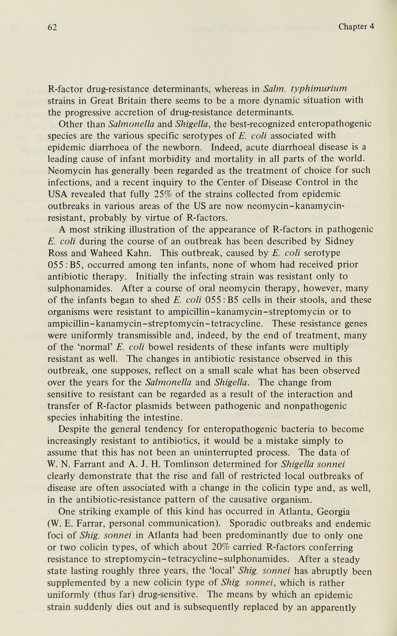 62 Chapter 4 R-factor drug-resistance determinants, whereas in Salm. typhimurium strains in Great Britain there seems to be a more dynamic situation with the progressive accretion of drug-resistance determinants. Other than Salmonella and Shigella, the best-recognized enteropathogenic species are the various specific serotypes of E. coli associated with epidemic diarrhoea of the newborn. Indeed, acute diarrhoeal disease is a leading cause of infant morbidity and mortahty in all parts of the world. Neomycin has generally been regarded as the treatment of choice for such infections, and a recent inquiry to the Center of Disease Control in the USA revealed that fully 25% of the strains collected from epidemic outbreaks in various areas of the US are now neomycin-kanamycin- resistant, probably by virtue of R-factors. A most striking illustration of the appearance of R-factors in pathogenic E. coli during the course of an outbreak has been described by Sidney Ross and Waheed Kahn. This outbreak, caused by E. coli serotype 055 :B5, occurred among ten infants, none of whom had received prior antibiotic therapy. Initially the infecting strain was resistant only to sulphonamides. After a course of oral neomycin therapy, however, many of the infants began to shed E. coli 055 :B5 cells in their stools, and these organisms were resistant to ampicillin-kanamycin-streptomycin or to ampicillin-kanamycin-streptomycin-tetracycline. These resistance genes were uniformly transmissible and, indeed, by the end of treatment, many of the 'normal' E. coli bowel residents of these infants were multiply resistant as well. The changes in antibiotic resistance observed in this outbreak, one supposes, reflect on a small scale what has been observed over the years for the Salmonella and Shigella. The change from sensitive to resistant can be regarded as a result of the interaction and transfer of R-factor plasmids between pathogenic and nonpathogenic species inhabiting the intestine. Despite the general tendency for enteropathogenic bacteria to become increasingly resistant to antibiotics, it would be a mistake simply to assume that this has not been an uninterrupted process. The data of W. N. Farrant and A. J. H. Tomlinson determined for Shigella sonnei clearly demonstrate that the rise and fall of restricted local outbreaks of disease are often associated with a change in the colicin type and, as well, in the antibiotic-resistance pattern of the causative organism. One striking example of this kind has occurred in Atlanta, Georgia (W. E. Farrar, personal communication). Sporadic outbreaks and endemic foci of Shig. sonnei in Atlanta had been predominantly due to only one or two colicin types, of which about 20% carried R-factors conferring resistance to streptomycin-tetracycline-sulphonamides. After a steady state lasting roughly three years, the 'local' Shig. sonnei has abruptly been supplemented by a new colicin type of Shig. sonnei, which is rather uniformly (thus far) drug-sensitive. The means by which an epidemic strain suddenly dies out and is subsequently replaced by an apparently
