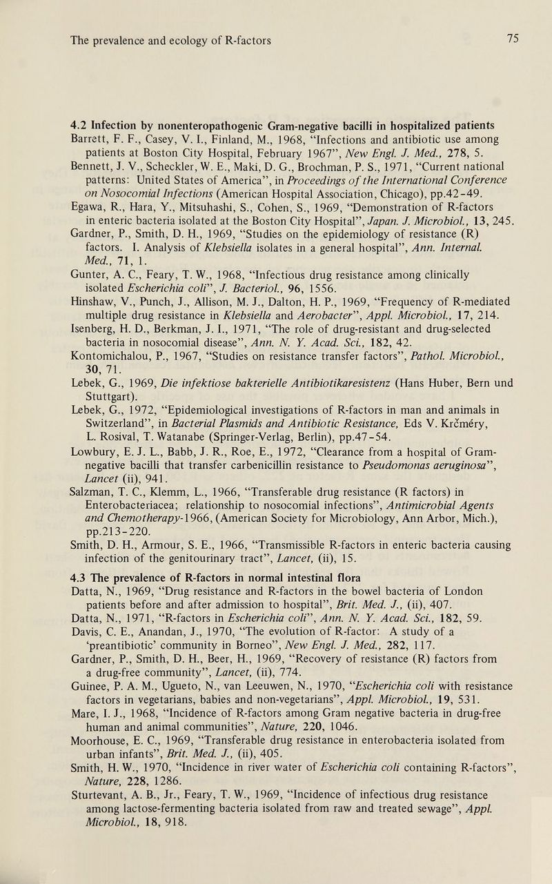 The prevalence and ecology of R-factors 75 4.2 Infection by nonenteropathogenic Gram-negative bacilli in hospitalized patients Barrett, F. F., Casey, V. I., Finland, M., 1968, Infections and antibiotic use among patients at Boston City Hospital, February 1967, New Engl. J. Med., 278, 5. Bennett, J. v.. Scheckler, W. E., Maki, D. G., Brochman, P. S., 1971, Current national patterns: United States of America, in Proceedings of the International Conference on Nosocomial Infections (American Hospital Association, Chicago), pp.42-49. Egawa, R., Hara, Y., Mitsuhashi, S., Cohen, S., 1969, Demonstration of R-factors in enteric bacteria isolated at the Boston City Hospital, Japan. J. Microbiol, 13, 245. Gardner, P., Smith, D. H., 1969, Studies on the epidemiology of resistance (R) factors. I. Analysis of Klebsiella isolates in a general hospital, Ann. Internal. Med, 71, 1. Gunter, A. C., Feary, T. W., 1968, Infectious drug resistance among clinically ìsoìdXQà Escherichia coli, J. Bacteriol, 96, 1556. Hinshaw, v., Punch, J., Allison, M. J., Dalton, H. P., 1969, Frequency of R-mediated multiple drug resistance in Klebsiella and Aerobacter, Appi. Microbiol, 17, 214. Isenberg, H. D., Berkman, J. I., 1971, The role of drug-resistant and drug-selected bacteria in nosocomial disease, Ann. N. Y. Acad. Sci, 182, 42. Kontomichalou, P., 1967, Studies on resistance transfer factors, Pathol Microbiol, 30, 71. Lebek, G., 1969, Die infektiöse bakterielle Antibiotikaresistenz (Hans Huber, Bern und Stuttgart). Lebek, G., 1972, Epidemiological investigations of R-factors in man and animals in Switzerland, in Bacterial Plasmids and Antibiotic Resistance, Eds V. Krcméry, L. Rosival, T. Watanabe (Springer-Verlag, Berlin), pp.47-54. Lowbury, E. J. L., Babb, J. R., Roe, E., 1972, Clearance from a hospital of Gram- negative bacilli that transfer carbenicillin resistance to Pseudorrwnas aeruginosa. Lancet (ii), 941. Salzman, T. C., Klemm, L., 1966, Transferable drug resistance (R factors) in Enterobacteriacea; relationship to nosocomial infections. Antimicrobial Agents and Chemotherapy-\966, (American Society for Microbiology, Ann Arbor, Mich.), pp.213-220. Smith, D. H., Armour, S. E., 1966, Transmissible R-factors in enteric bacteria causing infection of the genitourinary tract, Lancet, (ii), 15. 4.3 The prevalence of R-factors in normal intestinal flora Datta, N., 1969, Drug resistance and R-factors in the bowel bacteria of London patients before and after admission to hospital, Brit. Med. J., (ii), 407. Datta, N., 1971, R-factors in Escherichia coli, Ann. N. Y. Acad. Set, 182, 59. Davis, C. E., Anandan, J., 1970, The evolution of R-factor: A study of a 'preantibiotic' community in Borneo, New Engl J. Med., 282, 117. Gardner, P., Smith, D. H., Beer, H., 1969, Recovery of resistance (R) factors from a drug-free community, Lancet, (ii), 774. Guinee, P. A. M., Ugueto, N., van Leeuwen, N., 1970, ''Escherichia coli with resistance factors in vegetarians, babies and non-vegetarians. Appi Microbiol, 19, 531. Mare, 1. J., 1968, Incidence of R-factors among Gram negative bacteria in drug-free human and animal communities, Nature, 220, 1046. Moorhouse, E. C., 1969, Transferable drug resistance in enterobacteria isolated from urban infants, Brit. Med. J., (ii), 405. Smith, H. W., 1970, Incidence in river water of Escherichia coli containing R-factors, Nature, 228, 1286. Sturtevant, A. В., Jr., Feary, T. W., 1969, Incidence of infectious drug resistance among lactose-fermenting bacteria isolated from raw and treated sewage. Appi Microbiol, 18, 918.