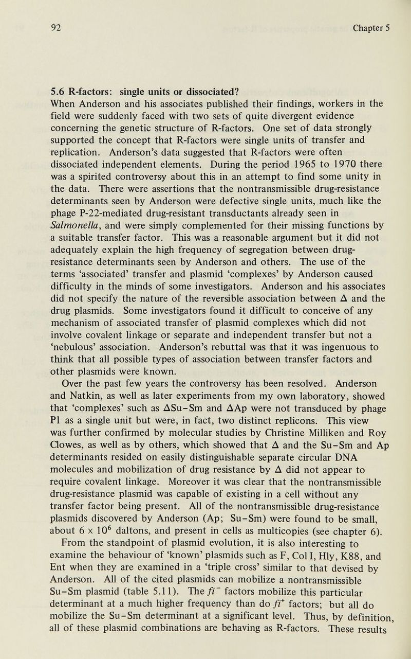 92 Chapter 5 5.6 R-factors: single units or dissociated? When Anderson and his associates pubUshed their findings, workers in the field were suddenly faced with two sets of quite divergent evidence concerning the genetic structure of R-factors. One set of data strongly supported the concept that R-factors were single units of transfer and replication. Anderson's data suggested that R-factors were often dissociated independent elements. During the period 1965 to 1970 there was a spirited controversy about this in an attempt to find some unity in the data. There were assertions that the nontransmissible drug-resistance determinants seen by Anderson were defective single units, much hke the phage P-22-mediated drug-resistant transductants already seen in Salmonella, and were simply complemented for their missing functions by a suitable transfer factor. This was a reasonable argument but it did not adequately explain the high frequency of segregation between drug- resistance determinants seen by Anderson and others. The use of the terms 'associated' transfer and plasmid 'complexes' by Anderson caused difficulty in the minds of some investigators. Anderson and his associates did not specify the nature of the reversible association between Д and the drug Plasmids. Some investigators found it difficult to conceive of any mechanism of associated transfer of plasmid complexes which did not involve covalent Unkage or separate and independent transfer but not a 'nebulous' association. Anderson's rebuttal was that it was ingenuous to think that all possible types of association between transfer factors and other Plasmids were known. Over the past few years the controversy has been resolved. Anderson and Natkin, as well as later experiments from my own laboratory, showed that 'complexes' such as ASu-Sm and ДАр were not transduced by phage PI as a single unit but were, in fact, two distinct replicons. This view was further confirmed by molecular studies by Christine Milliken and Roy Qowes, as well as by others, which showed that A and the Su-Sm and Ap determinants resided on easily distinguishable separate circular DNA molecules and mobilization of drug resistance by A did not appear to require covalent linkage. Moreover it was clear that the nontransmissible drug-resistance plasmid was capable of existing in a cell without any transfer factor being present. All of the nontransmissible drug-resistance Plasmids discovered by Anderson (Ap; Su-Sm) were found to be small, about 6x10^ daltons, and present in cells as multicopies (see chapter 6). From the standpoint of plasmid evolution, it is also interesting to examine the behaviour of 'known' plasmids such as F, Col I, Hly, K88, and Ent when they are examined in a 'triple cross' similar to that devised by Anderson. All of the cited plasmids can mobihze a nontransmissible Su-Sm plasmid (table 5.11). The// factors mobiUze this particular determinant at a much higher frequency than do fi* factors; but all do mobilize the Su-Sm determinant at a significant level. Thus, by definition, all of these plasmid combinations are behaving as R-factors. These results