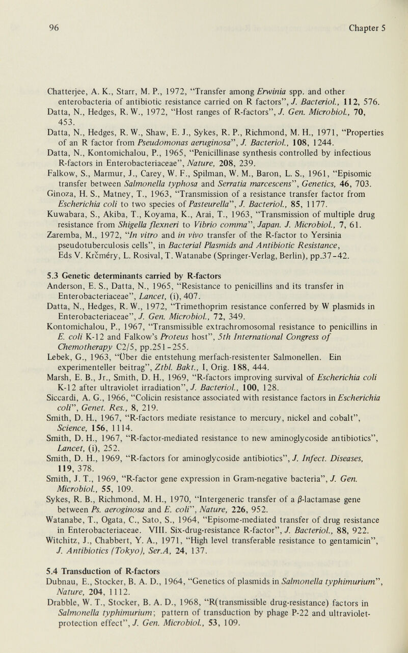 96 Chapter 5 Chatterjee, A. K., Starr, M. P., 1972, Transfer dmong Erwinia spp. and other enterobacteria of antibiotic resistance carried on R factors,/. Bacteriol, 112, 576. Datta, N., Hedges, R. W., 1972, Host ranges of R-factors,/. Gen. Microbiol, 70, 453. Datta, N., Hedges, R. W., Shaw, E. J., Sykes, R. P., Richmond, M. H., 1971, Properties of an R factor irom Pseudomonas aeruginosa, J. Bacteriol, 108, 1244. Datta, N., Kontomichalou, P., 1965, Penicillinase synthesis controlled by infectious R-factors in Enterobacteriaceae, Nature, 208, 239. Falkow, S., Marmur, J., Carey, W. F., Spilman, W. M., Baron, L. S., 1961, Episomic transfer between Salmonella typhosa and Serratia marcescens, Genetics, 46, 703. Ginoza, H. S., Matney, T., 1963, Transmission of a resistance transfer factor from Escherichia coli to two species of Pasteurella, J. Bacteriol, 85, 1177. Kuwabara, S., Akiba, T., Koyama, K., Arai, T., 1963, Transmission of multiple drug resistance from Shigella flexneri to Vibrio comma, Japan. J. Microbiol, 7, 61. Zaremba, M., 1972, /n vitro and in vivo transfer of the R-factor to Yersinia pseudotuberculosis cells, in Bacterial Plasmids and Antibiotic Resistance, Eds V. Krcméry, L. Rosival, T. Watanabe (Springer-Verlag, Berlin), pp.37-42. 5.3 Genetic determinants carried by R-factors Anderson, E. S., Datta, N., 1965, Resistance to penicillins and its transfer in Enterobacteriaceae, Lancet, (i), 407. Datta, N., Hedges, R. W., 1972, Trimethoprim resistance conferred by W plasmids in Enterobacteriaceae,/. Gen. Microbiol, 72, 349. Kontomichalou, P., 1967, Transmissible extrachromosomal resistance to peniciUins in E. coli K-12 and Falkow's Proteus host, 5th International Congress of Chemotherapy C2/5, pp.251-255. Lebek, G., 1963, Über die entstehung merfach-resistenter Salmonellen. Ein experimenteller beitrag, Ztbl. Bakt., 1, Orig. 188, 444. Marsh, E. В., Jr., Smith, D. H., 1969, R-factors improving survival of Escherichia coli K-12 after ultraviolet irradiation,/. Bacteriol, 100, 128. Siccardi, A. G., 1966, Colicin resistance associated with resistance factors'm. Escherichia coli. Genet. Res., 8, 219. Smith, D. H., 1967, R-factors mediate resistance to mercury, nickel and cobalt. Science, 156, 1114. Smith, D. H., 1967, R-factor-mediated resistance to new aminoglycoside antibiotics. Lancet, (i), 252. Smith, D. H., 1969, R-factors for aminoglycoside antibiotics,/. Infect. Diseases, 119, 378. Smith, J. T., 1969, R-factor gene expression in Gram-negative bacteria, /. Gen. Microbiol, 55, 109. Sykes, R. В., Richmond, M. H., 1970, Intergeneric transfer of a ß-lactamase gene between Ps. aeroginosa and E. coli. Nature, 226, 952. Watanabe, T., Ogata, C., Sato, S., 1964, Episome-mediated transfer of drug resistance in Enterobacteriaceae. VIII. Six-drug-resistance R-factor, /. Bacteriol, 88, 922. Witchitz, J., Chabbert, Y. A., 1971, High level transferable resistance to gentamicin, /. Antibiotics (Tokyo), Ser.A, 24, 137. 5.4 Transduction of R-factors Dubnau, E., Stocker, В. A. D., 1964, Genetics of plasmids in Salmonella typhimurium, Nature, 204, 1112. Drabble, W. T., Stocker, В. A. D., 1968, R(transmissible drug-resistance) factors in Salmonella typhimurium', pattern of transduction by phage P-22 and ultraviolet- protection effect,/. Gen. Microbiol, 53, 109.