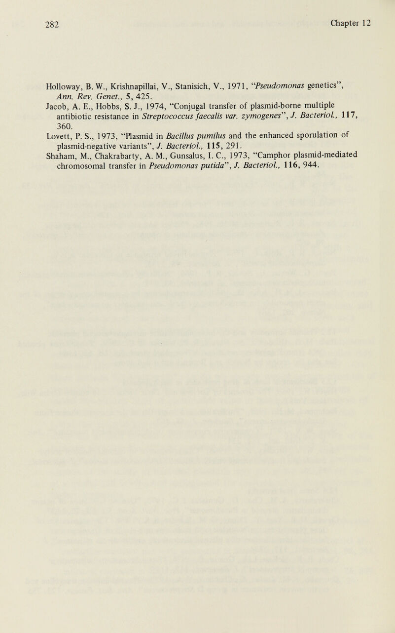 282 Chapter 12 Holloway, B.W., Krishnapillai, V., Stanisich, V., 1971, '''Pseudomonas genetics, Ann. Rev. Genet., 5, 425. Jacob, A. E., Hobbs, S. J., 1974, Conjugal transfer of plasmid-borne multiple antibiotic resistance in Streptococcus faecalis var. zymogenes, J. Bacteriol, 117, 360. Lovett, P. S., 1973, Plasmid in Bacillus pumilus and the enhanced sporulation of plasmid-negative variants,/. Bacteriol, 115, 291. Shaham, M., Chakrabarty, A. M., Gunsalus, I. C., 1973, Camphor plasmi d-me di ate d chromosomal transfer in Pseudomonas putida, J. Bacteriol, 116, 944.