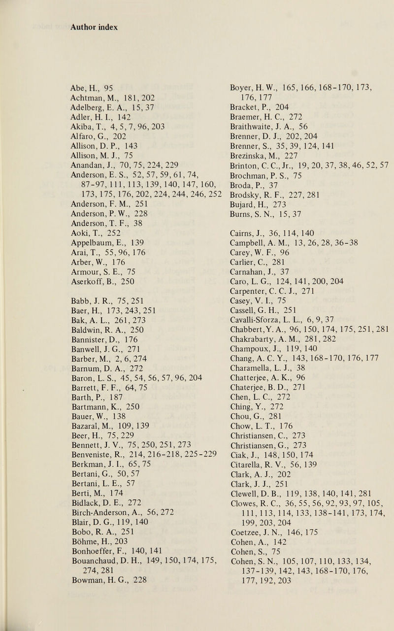 Author index Abe, H., 95 Achtman,M., 181,202 Adelberg, E. A., 15,37 Adler, H. I., 142 Akiba,T., 4,5,7,96,203 Alfaro,G., 202 Allison, D. P., 143 Allison, M. J., 75 Anandan, J., 70,75,224,229 Anderson, E. S., 52, 57, 59, 61, 74, 87-97,111,113,139,140,147,160, 173, 175, 176, 202,224,244,246,252 Anderson, P. M., 251 Anderson, P. W., 228 Anderson, T. F., 38 Aoki, T., 252 Appelbaum, е., 139 Arai, T., 55,96, 176 Arber, W., 176 Armour, S. е., 75 Aserkoff, В., 250 Babb,J. R., 75,251 Baer, H., 173,243,251 Bäk, A. L., 261,273 Baldwin, R. A., 250 Bannister, D., 176 Banwell, J. G., 271 Barber, M., 2, 6, 274 Barnum, D. A., 272 Baron, L. S., 45, 54, 56, 57, 96, 204 Barrett, F. F., 64, 75 Barth, P., 187 Bartmann, К., 250 Bauer, W., 138 Bazaral, M., 109,139 Beer, H., 75,229 Bennett, J. v., 75,250,251,273 Benveniste, R., 214, 216-218, 225-229 Berkman, J. I., 65,75 Bertani, G., 50, 57 Bertani, L. E., 57 Berti, M., 174 Bidlack, D. E., 272 Birch-Anderson, A., 56, 272 Blair, D.G., 119, 140 Bobo, R. A., 251 Böhme, H., 203 Bonhoeffer, F., 140, 141 Bouanchaud, D. H., 149, 150, 174, 175, 274,281 Bowman, H. G., 228 Boyer, H.W., 165,166,168-170,173, 176,177 Bracket, P., 204 Braemer, H. C., 272 Braithwaite, J. A., 56 Brenner, D. J., 202, 204 Brenner, S., 35, 39, 124, 141 Brezinska, M., 227 Brinton, C. C., Jr., 19, 20, 37, 38, 46, 52, 57 Brochman, P. S., 75 Broda, P., 37 Brodsky, R. F., 227,281 Bujard,H., 273 Burns, S. N., 15, 37 Cairns, J., 36, 114, 140 Campbell, A. M., 13,26,28,36-38 Carey, W. F., 96 earlier, е., 281 Carnahan, J., 37 Caro, L. G., 124,141,200,204 Carpenter, C. C. J., 271 Casey, V. I., 75 Cassell, G. H., 251 Cavalli-Sforza, L. L., 6, 9, 37 Chabbert,Y.A., 96, 150, 174, 175,251,281 Chakrabarty, A. M., 281, 282 Champoux, J., 119,140 Chang, A. C. Y., 143, 168-170, 176, 177 Charamella, L. J., 38 Chatterjee, A. K., 96 Chaterjee, B. D., 271 Chen, L. C., 272 Ching, v., 272 Chou, G., 281 Chow, L. T., 176 Christiansen, С., 273 Christiansen, G., 273 Ciak, J., 148,150,174 Citarella,R. v., 56, 139 Clark, A. J., 202 Clark, J. J., 251 Clewell,D.B., 119, 138, 140, 141,281 Clowes, R. е., 36, 55, 56, 92, 93, 97, 105, 111, ИЗ, 114, 133, 138-141, 173, 174, 199,203,204 Coetzee, J. N., 146, 175 Cohen, A., 142 Cohen, S., 75 Cohen, S. N., 105, 107, 110, 133, 134, 137-139,142, 143, 168-170, 176, 177,192,203