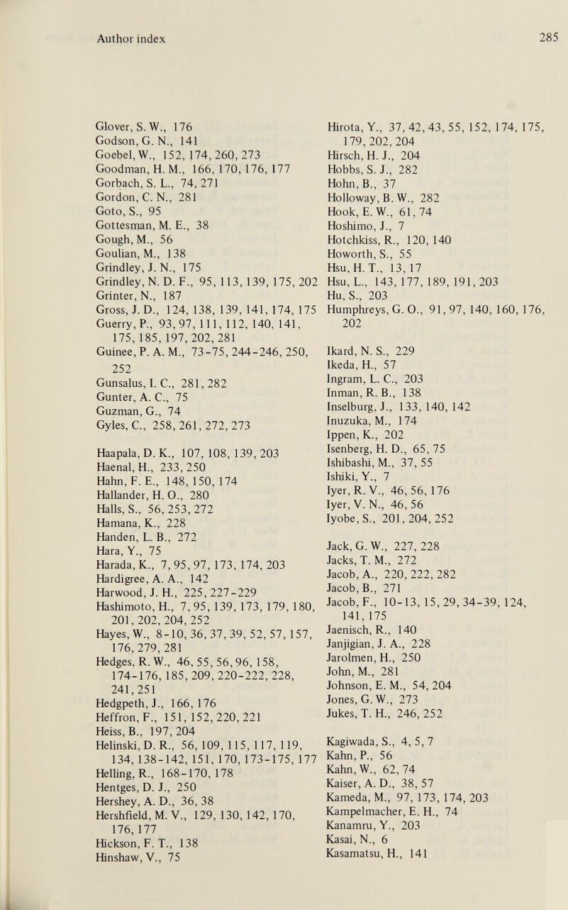 Author index 285 Glover, S. W., 176 Godson, G. N., 141 Goebel.W., 152, }74, 260, 273 Goodman, H. M., 166,170,176,177 Gorbach, S. L., 74,271 Gordon, C. N., 281 Goto, S., 95 Gottesman, M. E., 38 Gough, M., 56 Goulian, M., 138 Grindley, J. N., 175 Grindley, N. D. F., 95, 113,139, 175,202 Grinter, N., 187 Gross, J. D., 124, 138, 139, 141, 174, 175 Guerry, P., 93,97, 111, 112, 140, 141, 175, 185, 197,202,281 Guinee, P. A. M., 73-75,244-246,250, 252 Gunsalus, I. C., 281,282 Gunter, A. C., 75 Guzman, G., 74 Gyles, C., 258,261,272,273 Haapala, D. K., 107, 108, 139, 203 Haenal, H., 233,250 Hahn, f. е., 148, 150, 174 Hallander, H. О., 280 Halls, S-, 56,253,272 Hamana, К., 228 Händen, L. В., 272 Нага, Y., 75 Harada, К., 7, 95, 97, 173, 174, 203 Hardigree, A. A., 142 Harwood, J. H., 225, 227-229 Hashimoto, H., 7,95, 139, 173, 179, 180, 201,202,204, 252 Hayes, W., 8-10, 36, 37, 39, 52, 57, 157, 176,279, 281 Hedges, R. W., 46,55,56,96,158, 174-176,185, 209, 220-222, 228, 241,251 Hedgpeth,J., 166,176 Heffron, F., 151,152,220,221 Heiss, В., 197,204 Helinski, D. R., 56, 109, 115, 117, 119, 134, 138-142, 151, 170, 173-175, 177 Helling, R., 168-170,178 Hentges, D. J., 250 Hershey, A. D., 36, 38 Hershfield, M. V., 129, 130,142, 170, 176,177 Hickson, F. T., 138 Hinshaw, V., 75 Hirota, Y., 37,42,43,55, 152, 174, 175, 179,202,204 Hirsch, H. J., 204 Hobbs, S. J., 282 Hohn, В., 37 Holloway, В. W., 282 Hook, E. W., 61, 74 Hoshimo, J., 7 Hotchkiss, R., 120, 140 Howorth, S., 55 Hsu,H. T., 13, 17 Hsu, L., 143, 177, 189, 191,203 Hu, S., 203 Humphreys, G. O., 91, 97, 140, 160, 176, 202 Ikard, N. S., 229 Ikeda, H., 57 Ingram, L. C., 203 Inman, R. В., 138 Inselburg, J., 133,140,142 Inuzuka, M., 174 Ippen, K., 202 Isenberg, H. D., 65, 75 Ishibashi, M., 37, 55 Ishiki, Y., 7 Iyer, R. V., 46,56, 176 Iyer, V. N., 46, 56 Iyobe,S., 201,204,252 Jack, G. W., 227,228 Jacks, T. M., 272 Jacob, A., 220,222,282 Jacob, В., 271 Jacob, F., 10-13,15,29,34-39,124, 141,175 Jaenisch, R., 140 Janjigian, J. A., 228 Jarolmen, H., 250 John, M., 281 Johnson, E. M., 54, 204 Jones, G. W., 273 Jukes, T. H., 246, 252 Kagiwada, S., 4,5,7 Kahn, P., 56 Kahn,W., 62,74 Kaiser, A. D., 38, 57 Kameda, M., 97, 173, 174, 203 Kampelmacher, E. H., 74 Kanamru, Y., 203 Kasai, N., 6 Kasamatsu, H., 141