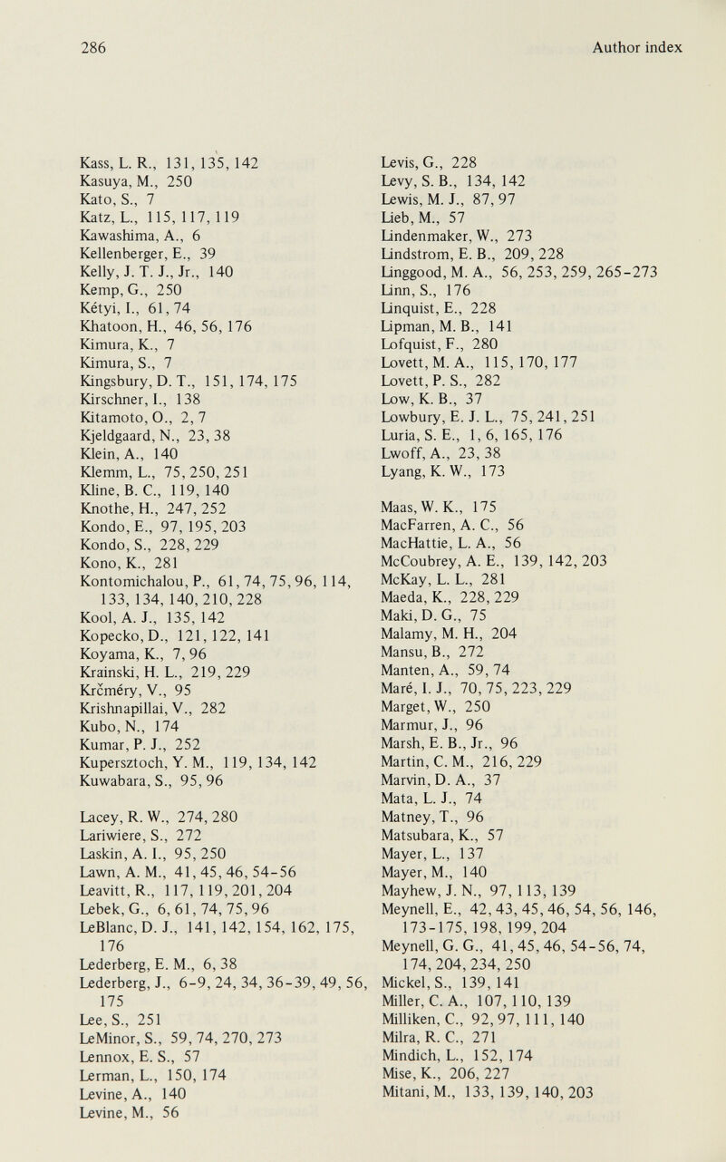 286 Author index Kass, L. R., 131, 135, 142 Kasuya, M., 250 Kato, S., 7 Katz, L., 115, 117, 119 Kawashima, A., 6 Kellenberger, E., 39 Kelly, J. T. J., Jr., 140 Kemp, G., 250 Kétyi, I., 61, 74 Khatoon, H., 46, 56, 176 Kimura, K., 7 Kimura, S., 7 Kingsbury, D. T., 151,174,175 Kirschner, 1., 138 Kitamoto, О., 2, 7 Kjeldgaard, N., 23,38 Klein, A., 140 Юетт, L., 75,250,251 Юine, B. C., 119, 140 Knothe, H., 247, 252 Kondo, E., 97, 195, 203 Kondo, S., 228, 229 Kono, K., 281 Kontomichalou, P., 61, 74, 75, 96, 114, 133, 134, 140,210,228 Kool, A. J., 135,142 Kopecko, D., 121,122,141 Koyama, K., 7, 96 Krainski, H. L., 219,229 Krcméry, v., 95 Krishnapillai, V., 282 Kubo, N., 174 Kumar, P. J., 252 Kupersztoch, Y. M., 119, 134, 142 Kuwabara, S., 95,96 Lacey, R. W., 274, 280 Lariwiere, S., 272 Laskin, A. I., 95, 250 Lawn, A. M., 41, 45, 46, 54-56 Leavitt, R., 117, 119,201,204 Lebek,G., 6,61,74,75,96 LeBlanc,D. J., 141, 142, 154, 162, 175, 176 Lederberg, E. M., 6, 38 Lederberg, J., 6-9, 24, 34, 36-39, 49, 56, 175 Lee,S., 251 LeMinor, S., 59, 74, 270, 273 Lennox, E. S., 57 Lerman, L., 150, 174 Levine, A., 140 Levine, M., 56 Levis, G., 228 Levy, S. В., 134,142 Lewis, M. J., 87, 97 Lieb, M., 57 lindenmaker, W., 273 Undstrom, E. В., 209, 228 Unggood, M. A., 56,253,259,265-273 Linn, S., 176 linquist, E., 228 Lipman, M. В., 141 Lofquist, F., 280 Lovett,M. A., 115,170,177 Lovett, P. S., 282 Low, K. В., 37 Lowbury, E. J. L., 75,241,251 Luria, S. E., 1,6,165,176 Lwoff, A., 23,38 Lyang, K. W., 173 Maas,W. K., 175 MacFarren, A. C., 56 MacHattie, L. A., 56 McCoubrey, A. E., 139, 142, 203 McKay, L. L., 281 Maeda, K., 228, 229 Maki, D. G., 75 Malamy, M. H., 204 Mansu, В., 272 Manten, A., 59,74 Maré, 1. J., 70, 75, 223, 229 Marget,W., 250 Marmur, J., 96 Marsh, E. В., Jr., 96 Martin, С. M., 216,229 Marvin, D. A., 37 Mata, L. J., 74 Matney, T., 96 Matsubara, K., 57 Mayer, L., 137 Mayer, M., 140 Mayhew, J. N., 97, 113, 139 Meynell, E., 42, 43, 45, 46, 54, 56, 146, 173-175, 198, 199,204 Meynell, G. G., 41,45,46,54-56,74, 174, 204,234, 250 Mickel,S., 139,141 Miller, C. A., 107, 110, 139 Milliken, C., 92,97, 111, 140 Milra, R. C., 271 Mindich, L., 152,174 Mise, K., 206, 227 Mitani,M., 133,139,140,203