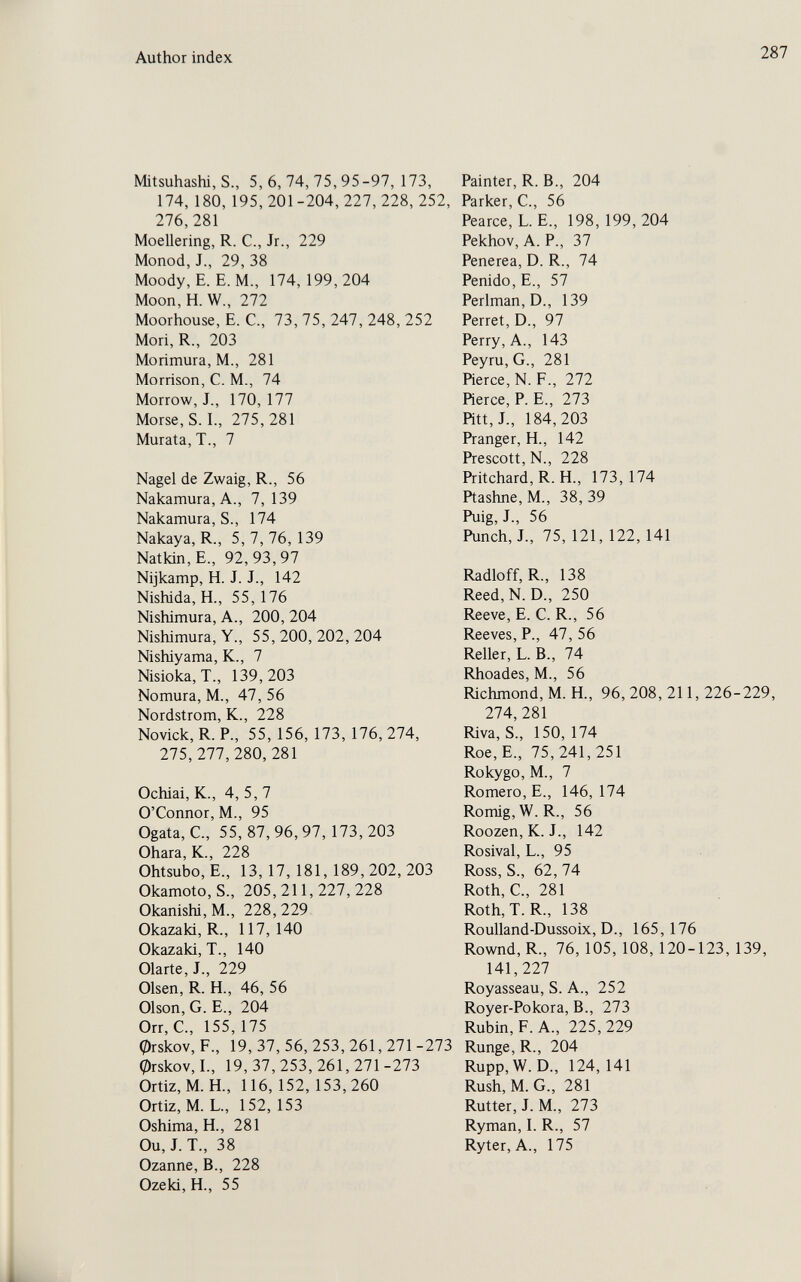 Author index 287 Mitsuhashi, S., 5, 6, 74, 75, 95-97, 173, 174, 180, 195,201-204,227,228,252, 276,281 Moellering, R. C., Jr., 229 Monod, J., 29, 38 Moody, E. E. M., 174,199,204 Moon, H. W., 272 Moorhouse, E. C., 73, 75, 247, 248, 252 Mori, R., 203 Morimura, M., 281 Morrison, C. M., 74 Morrow, J., 170,177 Morse, S. I., 275, 281 Murata, T., 7 Nagel de Zwaig, R., 56 Nakamura, A., 7, 139 Nakamura, S., 174 Nakaya, R., 5,7,76,139 Natkin,E., 92,93,97 Nijkamp, H. J. J., 142 Nishida, H., 55,176 Nishimura, A., 200, 204 Nisliimura, Y., 55,200,202,204 Nishiyama, K., 7 Nisioka, T., 139,203 Nomura, M., 47, 56 Nordstrom, K., 228 Novick, R. P., 55, 156, 173, 176, 274, 275,277,280, 281 Ochiai, K., 4, 5, 7 O'Connor, M., 95 Ogata, C., 55,87,96,97,173,203 Ohara, К., 228 Ohtsubo, е., 13, 17, 181, 189,202,203 Okamoto, S., 205,211,227,228 Okanishi, M., 228, 229 Okazaki, R., 117, 140 Okazaki, T., 140 Olarte, J., 229 Olsen, R. H., 46, 56 Oison, G. E., 204 Orr,C., 155,175 0rskov, F., 19, 37, 56, 253, 261, 271 -273 0rskov, I., 19,37,253,261,271-273 Ortiz, M. H., 116, 152, 153,260 Ortiz, M. L., 152,153 Oshima, H., 281 Ou, J. T., 38 Ozanne, В., 228 Ozeki, H., 55 Painter, R. В., 204 Parker, C., 56 Pearce, L. E., 198,199,204 Pekhov, A. P., 37 Penerea, D. R., 74 Penido, E., 57 Perlman, D., 139 Perret, D., 97 Perry, A., 143 Peyru, G., 281 Pierce, N. F., 272 Pierce, P. е., 273 Pitt,J., 184,203 Pranger, H., 142 Prescott, N., 228 Pritchard, R. H., 173, 174 Ptashne, M., 38, 39 Puig, J., 56 Punch, J., 75, 121, 122, 141 Radloff, R., 138 Reed, N. D., 250 Reeve, E. С. R., 56 Reeves, P., 47, 56 Reiler, L. В., 74 Rhoades, M., 56 Richmond, M. H., 96,208,211,226-229, 274, 281 Riva, S., 150,174 Roe,E., 75,241,251 Rokygo, M., 7 Romero, E., 146, 174 Romig, W.R., 56 Roozen, К. J., 142 Rosival, L., 95 Ross, S., 62, 74 Roth, C., 281 Roth,T. R., 138 Roulland-Dussoix, D., 165,176 Rownd, R., 76, 105, 108, 120-123, 139, 141,227 Royasseau, S. A., 252 Royer-Pokora, В., 273 Rubin, F. A., 225, 229 Runge, R., 204 Rupp,W.D., 124,141 Rush, M.G., 281 Rutter, J. M., 273 Ryman, I. R., 57 Ryter, A., 175