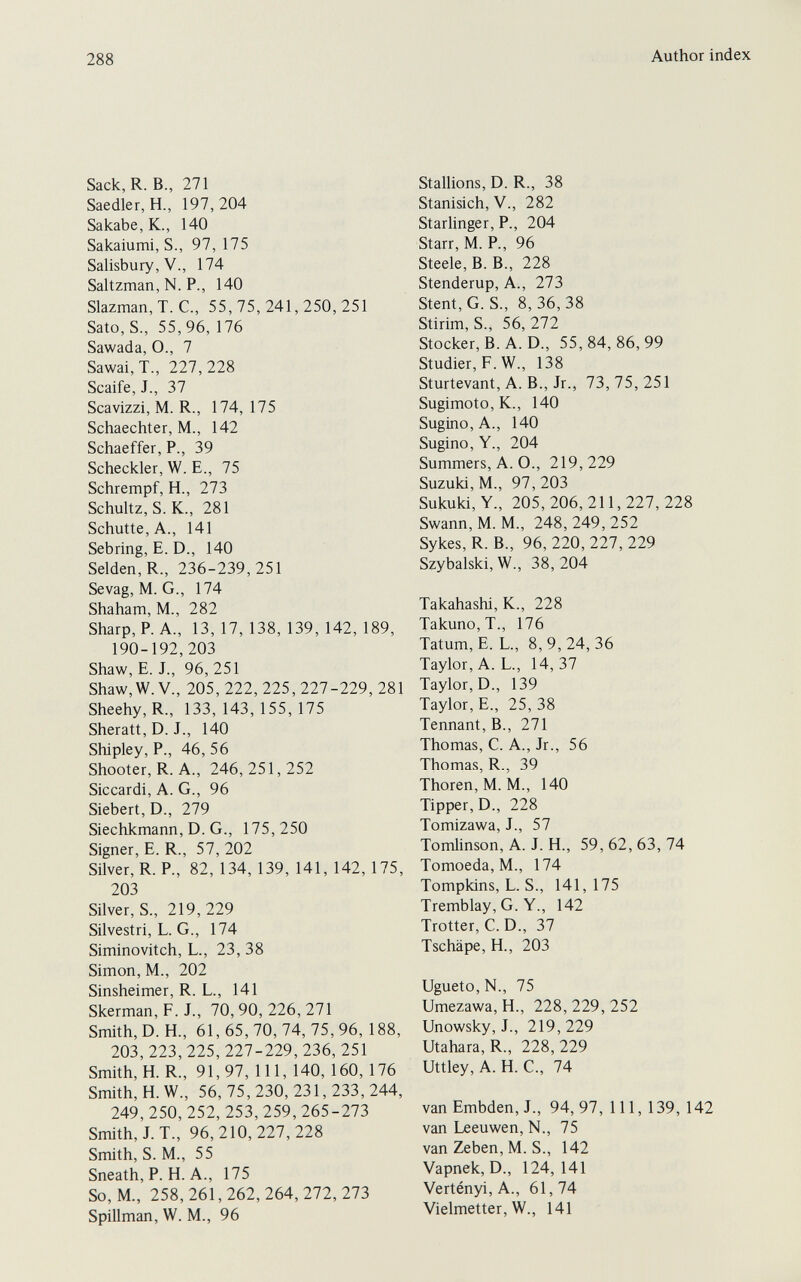 288 Author index Sack,R. В., 271 Saedler,H., 197,204 Sakabe,K., 140 Sakaiumi, S., 97, 175 Salisbury, v., 174 Saltzman, N. P., 140 Slazman, T. C., 55,75,241,250,251 Sato, S., 55, 96, 176 Sawada, O., 7 Sawai, T., 227, 228 Scaife, J., 37 Scavizzi, M. R., 174, 175 Schaechter, M., 142 Schaeffer, P., 39 Scheckler, W. E., 75 Schrempf, H., 273 Schultz, S. K., 281 Schutte, A., 141 Sebring, E. D., 140 Seiden, R., 236-239,251 Sevag, M. G., 174 Shaham, M., 282 Sharp, P. A., 13, 17, 138, 139, 142, 189, 190-192,203 Shaw, E. J., 96, 251 Shaw, W. v., 205, 222, 225, 227-229, 281 Sheehy, R., 133,143,155,175 Sheratt, D. J., 140 Shipley, P., 46, 56 Shooter, R. A., 246,251,252 Siccardi, A. G., 96 Siebert, D., 279 Siechkmann, D. G., 175,250 Signer, E. R., 57, 202 Silver, R. P., 82, 134, 139, 141, 142, 175, 203 Silver, S., 219,229 Silvestri, L. G., 174 Siminovitch, L., 23, 38 Simon, M., 202 Sinsheimer, R. L., 141 Skerman, P. J., 70,90,226,271 Smith, D. H., 61, 65, 70, 74, 75, 96, 188, 203, 223, 225, 227-229, 236, 251 Smith, H.R., 91,97, 111, 140, 160, 176 Smith, H. W., 56, 75, 230, 231, 233, 244, 249,250, 252, 253, 259, 265-273 Smith, J. T., 96,210,227,228 Smith, S. M., 55 Sneath, P. H. A., 175 So, M., 258, 261, 262, 264, 272, 273 Spillman, W. M., 96 Stallions, D. R., 38 Stanisich, v., 282 Starlinger, P., 204 Starr, M. P., 96 Steele, B. В., 228 Stenderup, A., 273 Stent, G. S., 8, 36, 38 Stirim, S., 56, 272 Stocker, B. A. D., 55,84,86,99 Studier, F. W., 138 Sturtevant, A. В., Jr., 73,75,251 Sugimoto, K., 140 Sugino, A., 140 Sugino, Y., 204 Summers, A. O., 219,229 Suzuki, M., 97,203 Sukuki, Y., 205,206,211,227,228 Swann, M. M., 248,249,252 Sykes, R. В., 96, 220, 227, 229 Szybalski, W., 38, 204 Takahashi, K., 228 Takuno, T., 176 Tatum, E. L., 8, 9, 24, 36 Taylor, A. L., 14,37 Taylor, D., 139 Taylor, E., 25, 38 Tennant, В., 271 Thomas, C. A., Jr., 56 Thomas, R., 39 Thoren, M. M., 140 Tipper, D., 228 Tomizawa, J., 57 Tomlinson, A. J. H., 59, 62, 63, 74 Tomoeda, M., 174 Tompkins, L. S., 141,175 Tremblay, G. Y., 142 Trotter, С. D., 37 Tschäpe, H., 203 Ugueto,N., 75 Umezawa, H., 228,229,252 Unowsky, J., 219, 229 Utahara, R., 228, 229 Uttley, A. H. C., 74 van Embden, J., 94,97,111,139,142 van Leeuwen, N., 75 van Zeben, M. S., 142 Vapnek, D., 124,141 Vertényi, A., 61,74 Vielmetter, W., 141