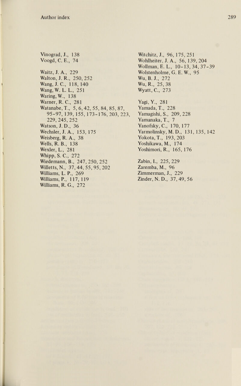 Author index 289 Vinograd,J., 138 Voogd, C. E., 74 Waitz, J. A., 229 Walton, J. R., 250, 252 Wang, J. C., 118, 140 Wang,W. L. L., 251 Waring, W., 138 Warner, R. C., 281 Watanabe,T., 5,6,42,55,84,85,87, 95-97,139, 155, 173-176, 203, 223, 229,245,252 Watson, J. D., 36 Wechsler, J. A., 153, 175 Weisberg, R. A., 38 Wells, R. В., 138 Wexler, L., 281 Whipp, S. C., 272 Wiedemann, В., 247, 250, 252 Wületts, N., 37,44,55,95,202 Williams, L. P., 269 Williams, P., 117,119 Williams, R.G., 272 Witchitz, J., 96, 175,251 Wohlheiter, J. A., 56, 139, 204 Wollman, E. L., 10-13,34,37-39 Wolstenholme, G. E. W., 95 Wu, B. J., 272 Wu, R., 25, 38 Wyatt, C., 273 Yagi, Y., 281 Yamada, T., 228 Yamagishi, S., 209, 228 Yamanaka, T., 7 Yanofsky, е., 170,177 Yarmolinsky, M. D., 131, 135, 142 Yokota,T., 193,203 Yoshikawa, M., 174 Yoshimori, R., 165,176 Zabin,I., 225,229 Zaremba, M., 96 Zimmerman, J., 229 Zinder,N. D., 37,49,56