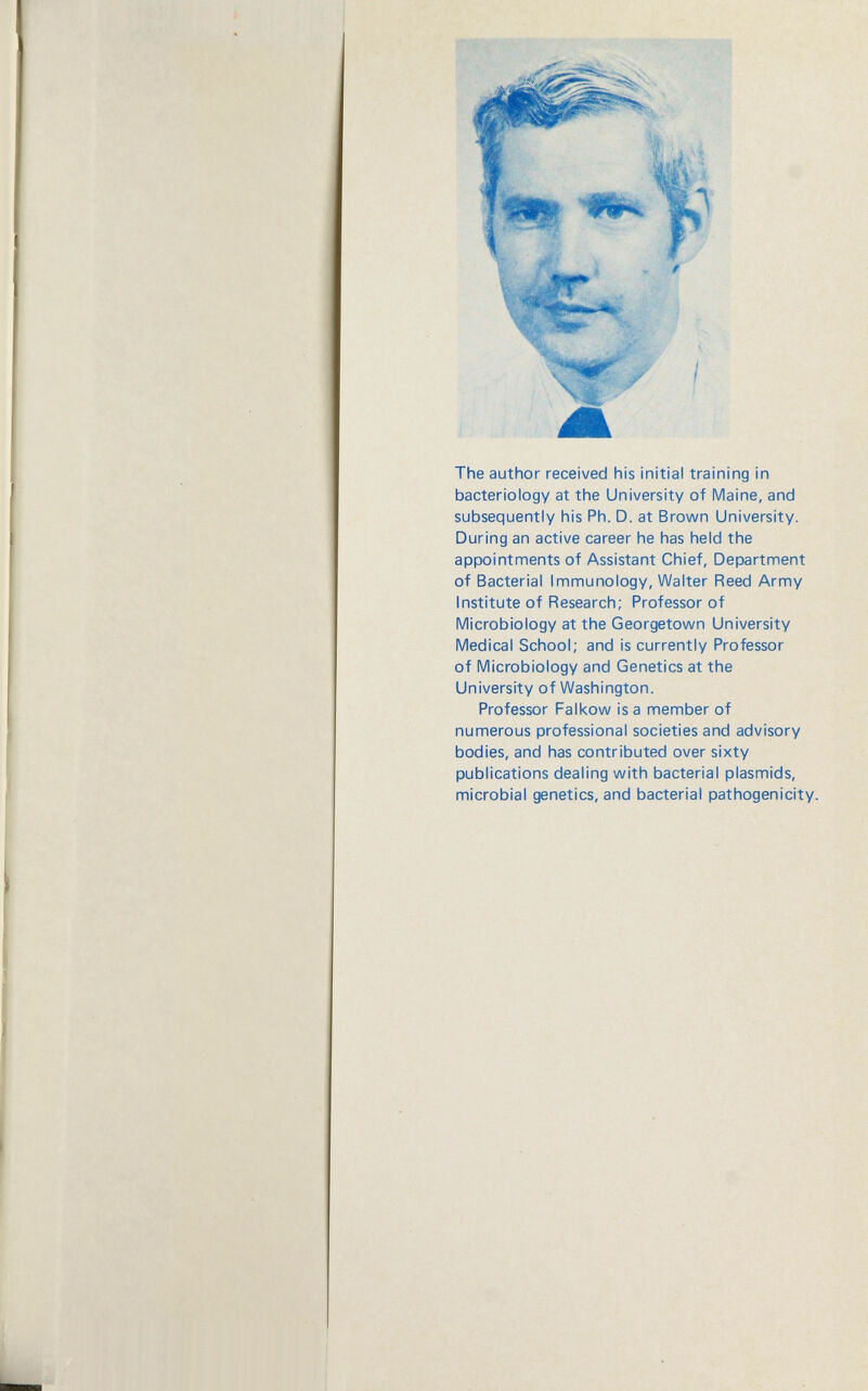 The author received his initial training in bacteriology at the University of Maine, and subsequently his Ph. D. at Brown University. During an active career he has held the appointments of Assistant Chief, Department of Bacterial Immunology, Walter Reed Army Institute of Research; Professor of Microbiology at the Georgetown University Medical School; and is currently Professor of Microbiology and Genetics at the University of Washington. Professor Falkow is a member of numerous professional societies and advisory bodies, and has contributed over sixty publications dealing with bacterial plasmids, microbial genetics, and bacterial pathogenicity.