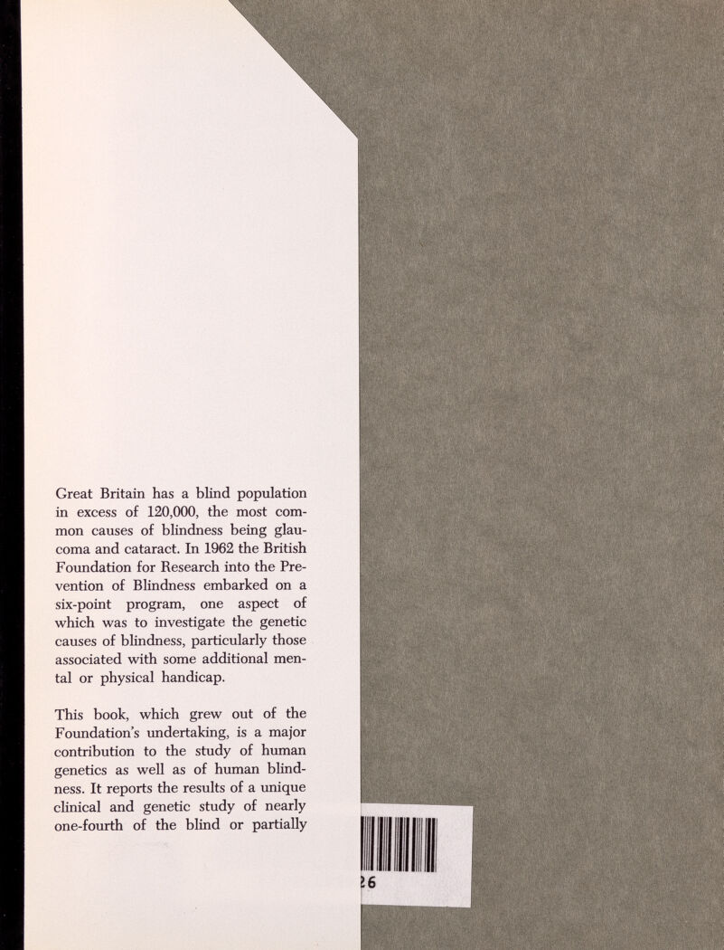 Great Britain has a blind population in excess of 120,000, the most com¬ mon causes of blindness being glau¬ coma and cataract. In 1962 the British Foundation for Research into the Pre¬ vention of Blindness embarked on a six-point program, one aspect of which was to investigate the genetic causes of blindness, particularly those associated with some additional men¬ tal or physical handicap. This book, which grew out of the Foundation's undertaking, is a major contribution to the study of human genetics as well as of human blind¬ ness. It reports the results of a unique clinical and genetic study of nearly one-fourth of the blind or partially