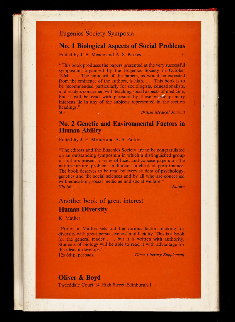 Eugenics Society Symposia No. 1 Biological Aspects of Social Problems Edited by J. E. Meade and A. S. Parkes  This book produces the papers presented at the very successful symposium organised by the Eugenics Society in October 1964. . . . The standard of the papers, as would be expected from the eminence of the authors, is high. . . . This book is to be recommended particularly for sociologists, educationalists, and readers concerned with teaching social aspects of medicine, but it will be read with pleasure by those whotse primary interests lie in any of the subjects represented in the section headings. 50s British Medical Journal No. 2 Genetic and Environmental Factors in Human Ability Edited by J. E. Meade and A. S. Parkes The editors and the Eugenics Society are to be congratulated on an outstanding symposium in which a distinguished group of authors present a series of lucid and concise papers on the nature-nurture problem in human intellectual performance. The book deserves to be read by every student of psychology, genetics and the social sciences and by all who are concerned with education, social medicine and social welfare. 57s 6d Nature Another book of great interest Human Diversity K. Mather Professor Mather sets out the various factors making for diversity with great persuasiveness and lucidity. This is a book for the general reader . . , but it is written with authority. Students of biology will be able to read it with advantage for the ideas it develops. 12s 6d paperback Times Literary Supplement Oliver & Boyd Tweeddale Court 14 High Street Edinburgh 1