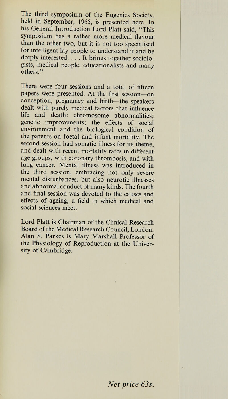 The third symposium of the Eugenics Society, held in September, 1965, is presented here. In his General Introduction Lord Piatt said, This symposium has a rather more medical flavour than the other two, but it is not too specialised for intelligent lay people to understand it and be deeply interested. ... It brings together sociolo¬ gists, medical people, educationahsts and many others. There were four sessions and a total of fifteen papers were presented. At the first session—on conception, pregnancy and birth—the speakers dealt with purely medical factors that influence life and death: chromosome abnormahties; genetic improvements; the effects of social environment and the biological condition of the parents on foetal and infant mortahty. The second session had somatic illness for its theme, and dealt with recent mortahty rates in different age groups, with coronary thrombosis, and with lung cancer. Mental illness was introduced in the third session, embracing not only severe mental disturbances, but also neurotic illnesses and abnormal conduct of many kinds. The fourth and final session was devoted to the causes and effects of ageing, a field in which medical and social sciences meet. Lord Piatt is Chairman of the Clinical Research Board of the Medical Research Council, London. Alan S. Parkes is Mary Marshall Professor of the Physiology of Reproduction at the Univer¬ sity of Cambridge. Net price 63s.