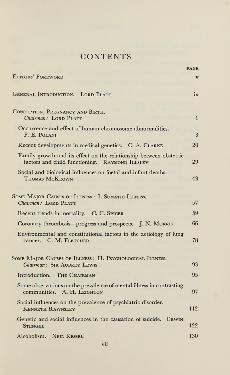 CONTENTS Editors' Foreword page V General Introduction. Lord Platt ix Conception, Pregnancy and Birth. Chairman: Lord Platt 1 Occurrence and effect of human chromosome abnormalities. P. E. POLANI 3 Recent developments in medical genetics. C. A. Clarke 20 Family growth and its effect on the relationship between obstetric factors and child functioning. Raymond Illsley 29 Social and biological influences on foetal and infant deaths. Thomas McKeown 43 Some Major Causes of Illness ; I. Somatic Illness. Chairman: Lord Platt 57 Recent trends in mortality. C. C. Spicer 59 Coronary thrombosis—progress and prospects. J. N. Morris 66 Environmental and constitutional factors in the aetiology of lung cancer. C. M. Fletcher 78 Some Major Causes of Illness : II. Psychological Illness. Chairman : Sir Aubrey Lewis 93 Introduction. The Chairman 95 Some observations on the prevalence of mental illness in contrasting communities. A. H. Leighton 97 Social influences on the prevalence of psychiatric disorder. kenneth Rawnsley 112 Genetic and social influences in the causation of suicide. Erwin Stengel 122 Alcoholism. Neil Kessel 130 vii