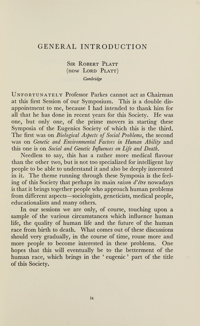 GENERAL INTRODUCTION Sir Robert Platt (now Lord Platt) Cambridge Unfortunately Professor Parkes cannot act as Chairman at this first Session of our Symposium. This is a double dis¬ appointment to me, because I had intended to thank him for all that he has done in recent years for this Society. He was one, but only one, of the prime movers in starting these Symposia of the Eugenics Society of which this is the third. The first was on Biological Aspects of Social Problems, the second was on Genetic and Environmental Factors in Human Ability and this one is on Social and Genetic Influences on Life and Death. Needless to say, this has a rather more medical flavour than the other two, but is not too specialized for intelligent lay people to be able to understand it and also be deeply interested in it. The theme running through these Symposia is the feel¬ ing of this Society that perhaps its main raison d'être nowadays is that it brings together people who approach human problems from different aspects—sociologists, geneticists, medical people, educationalists and many others. In our sessions we are only, of course, touching upon a sample of the various circumstances which influence human life, the quality of human life and the future of the human race from birth to death. What comes out of these discussions should very gradually, in the course of time, rouse more and more people to become interested in these problems. One hopes that this will eventually be to the betterment of the human race, which brings in the ' eugenic ' part of the title of this Society. ix