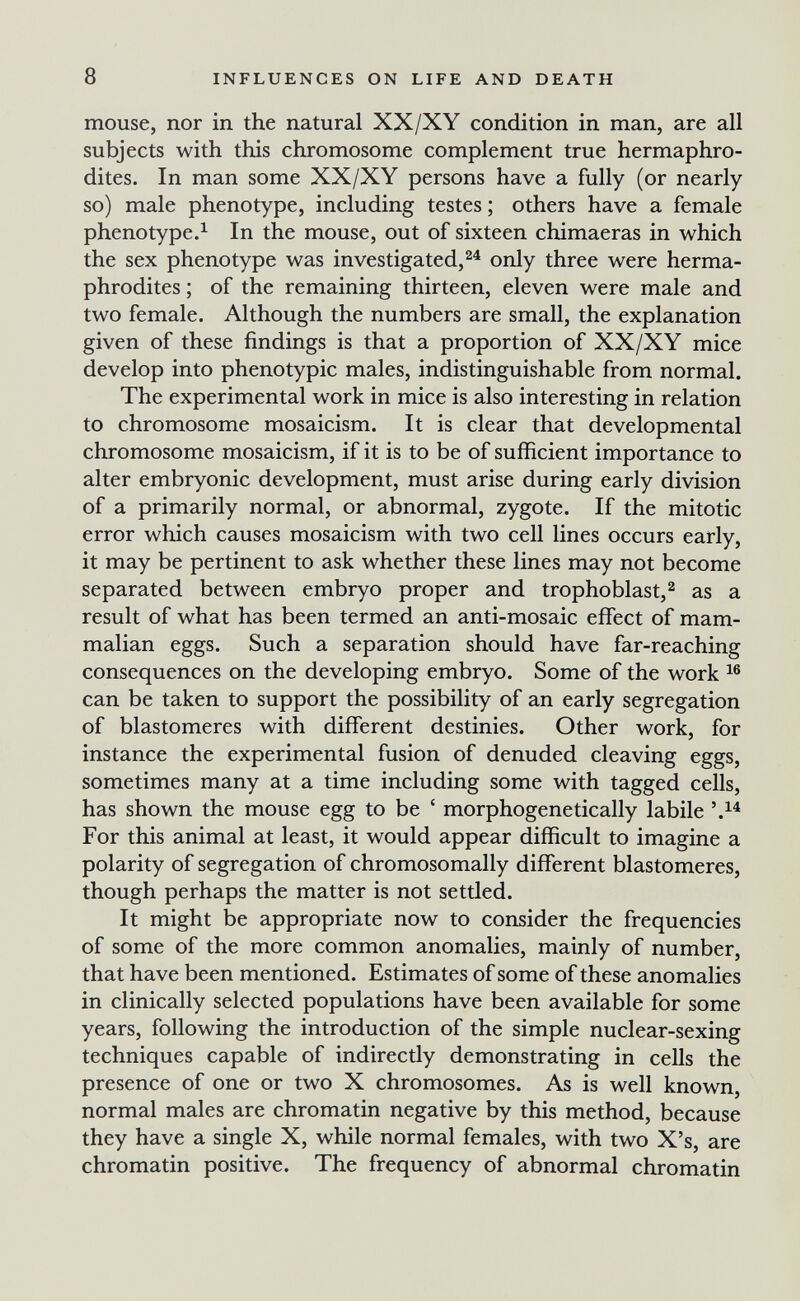 8 INFLUENCES ON LIFE AND DEATH mouse, nor in the natural XX/XY condition in man, are all subjects with this chromosome complement true hermaphro¬ dites. In man some XX/XY persons have a fully (or nearly so) male phenotype, including testes ; others have a female phenotype.^ In the mouse, out of sixteen chimaeras in which the sex phenotype was investigated,^^ only three were herma¬ phrodites ; of the remaining thirteen, eleven were male and two female. Although the numbers are small, the explanation given of these findings is that a proportion of XX/XY mice develop into phenotypic males, indistinguishable from normal. The experimental work in mice is also interesting in relation to chromosome mosaicism. It is clear that developmental chromosome mosaicism, if it is to be of sufficient importance to alter embryonic development, must arise during early division of a primarily normal, or abnormal, zygote. If the mitotic error which causes mosaicism with two cell lines occurs early, it may be pertinent to ask whether these lines may not become separated between embryo proper and trophoblast,^ as a result of what has been termed an anti-mosaic effect of mam¬ malian eggs. Such a separation should have far-reaching consequences on the developing embryo. Some of the work can be taken to support the possibility of an early segregation of blastomeres with different destinies. Other work, for instance the experimental fusion of denuded cleaving eggs, sometimes many at a time including some with tagged cells, has shown the mouse egg to be ' morphogenetically labile For this animal at least, it would appear difficult to imagine a polarity of segregation of chromosomally different blastomeres, though perhaps the matter is not setded. It might be appropriate now to consider the frequencies of some of the more common anomalies, mainly of number, that have been mentioned. Estimates of some of these anomalies in clinically selected populations have been available for some years, following the introduction of the simple nuclear-sexing techniques capable of indirectly demonstrating in cells the presence of one or two X chromosomes. As is well known, normal males are chromatin negative by this method, because they have a single X, while normal females, with two X's, are chromatin positive. The frequency of abnormal chromatin