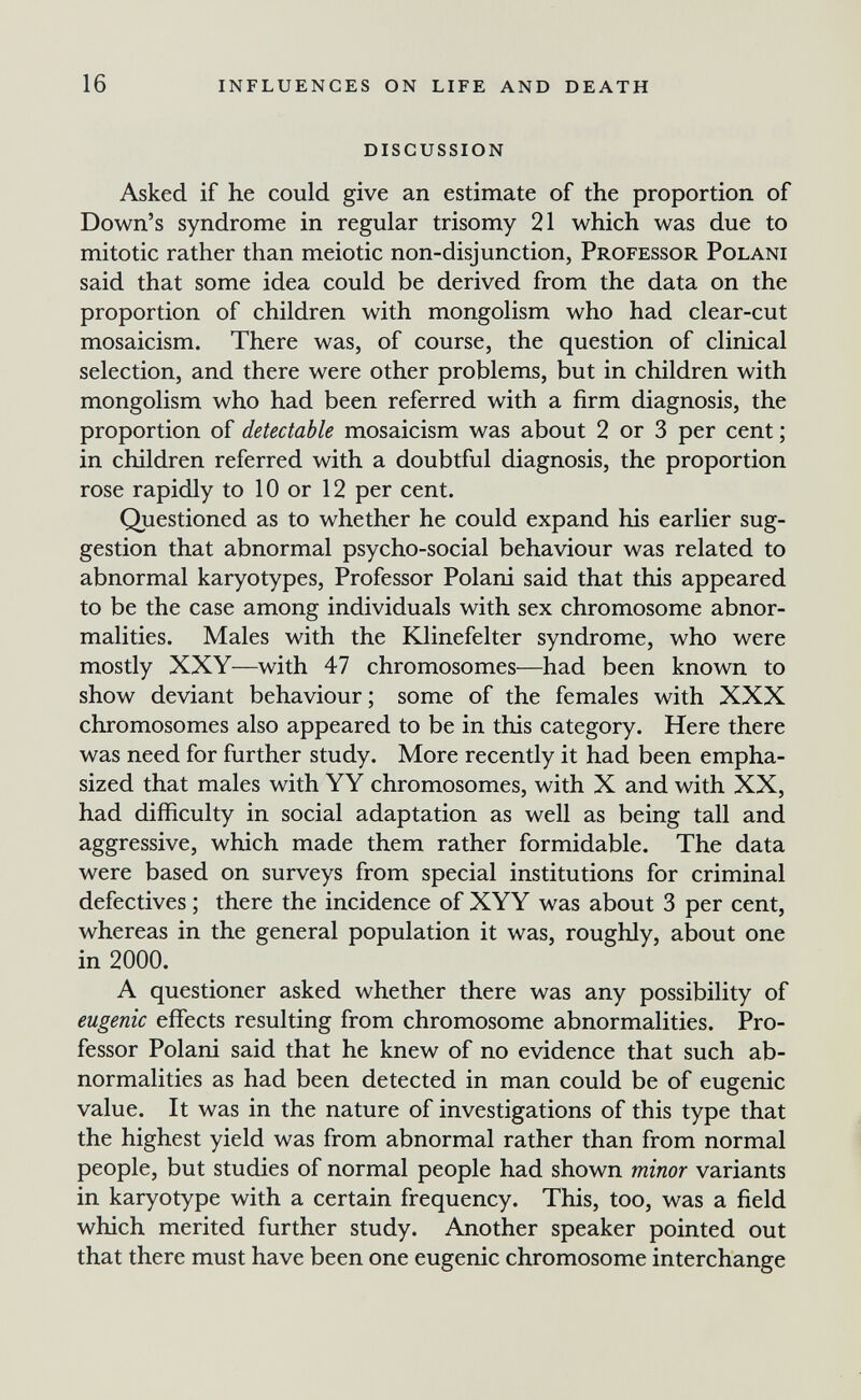 16 influences on life and death discussion Asked if he could give an estimate of the proportion of Down's syndrome in regular trisomy 21 which was due to mitotic rather than meiotic non-disjunction, Professor Polani said that some idea could be derived from the data on the proportion of children with mongolism who had clear-cut mosaicism. There was, of course, the question of clinical selection, and there were other problems, but in children with mongolism who had been referred with a firm diagnosis, the proportion of detectable mosaicism was about 2 or 3 per cent ; in children referred with a doubtful diagnosis, the proportion rose rapidly to 10 or 12 per cent. Questioned as to whether he could expand his earlier sug¬ gestion that abnormal psycho-social behaviour was related to abnormal karyotypes, Professor Polani said that this appeared to be the case among individuals with sex chromosome abnor¬ malities. Males with the Klinefelter syndrome, who were mostly XXY—with 47 chromosomes—had been known to show deviant behaviour ; some of the females with XXX chromosomes also appeared to be in this category. Here there was need for further study. More recently it had been empha¬ sized that males with YY chromosomes, with X and with XX, had difficulty in social adaptation as well as being tall and aggressive, which made them rather formidable. The data were based on surveys from special institutions for criminal defectives ; there the incidence of XYY was about 3 per cent, whereas in the general population it was, roughly, about one in 2000. A questioner asked whether there was any possibility of eugenic effects resulting from chromosome abnormalities. Pro¬ fessor Polani said that he knew of no evidence that such ab¬ normalities as had been detected in man could be of eugenic value. It was in the nature of investigations of this type that the highest yield was from abnormal rather than from normal people, but studies of normal people had shown minor variants in karyotype with a certain frequency. This, too, was a field which merited further study. Another speaker pointed out that there must have been one eugenic chromosome interchange