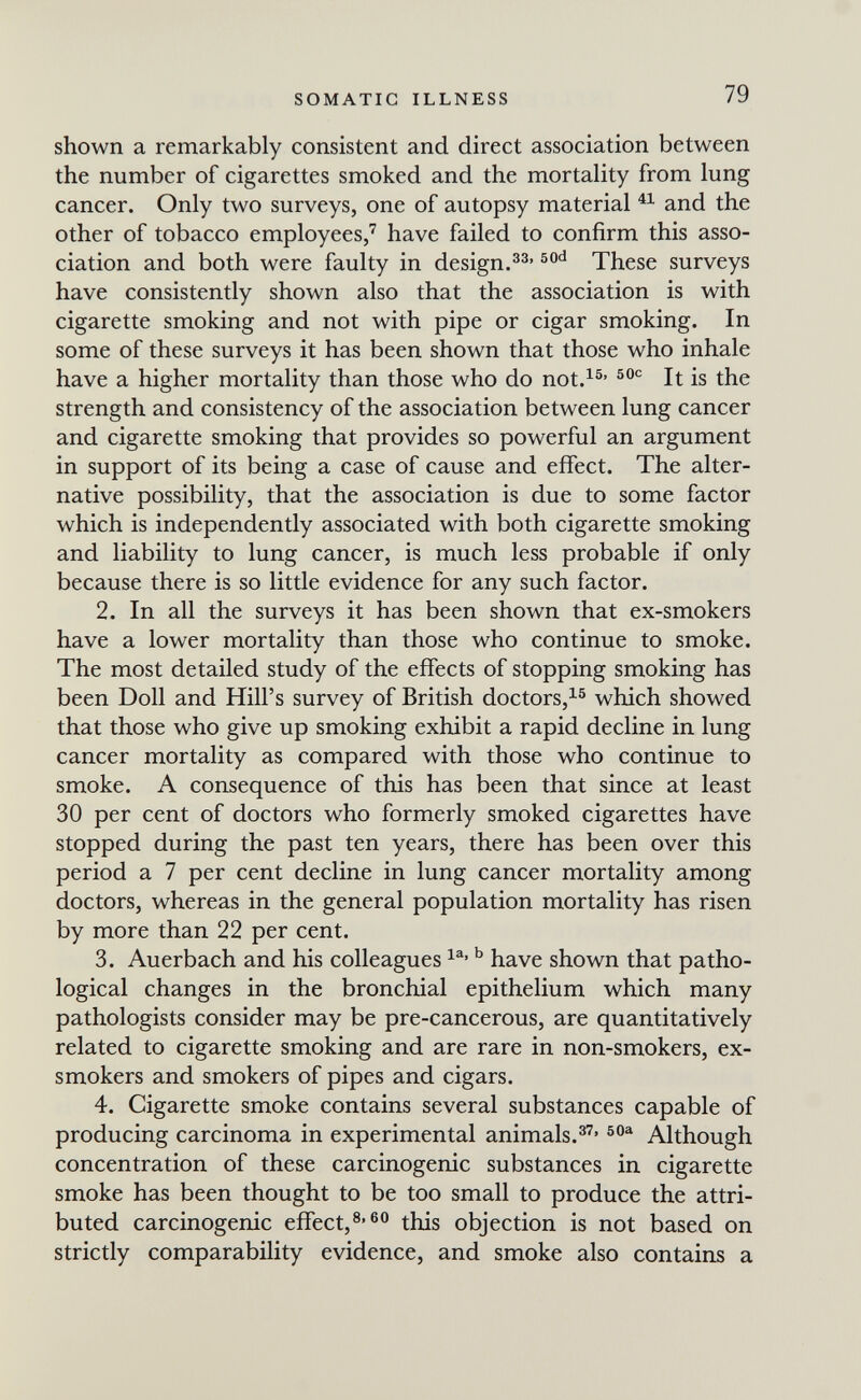 SOMATIC ILLNESS 79 shown a remarkably consistent and direct association between the number of cigarettes smoked and the mortality from lung cancer. Only two surveys, one of autopsy material and the other of tobacco employees,' have failed to confirm this asso¬ ciation and both were faulty in design.These surveys have consistently shown also that the association is with cigarette smoking and not with pipe or cigar smoking. In some of these surveys it has been shown that those who inhale have a higher mortality than those who do not.^^' It is the strength and consistency of the association between lung cancer and cigarette smoking that provides so powerful an argument in support of its being a case of cause and effect. The alter¬ native possibility, that the association is due to some factor which is independently associated with both cigarette smoking and liability to lung cancer, is much less probable if only because there is so little evidence for any such factor. 2. In all the surveys it has been shown that ex-smokers have a lower mortality than those who continue to smoke. The most detailed study of the effects of stopping smoking has been Doll and Hill's survey of British doctors,^® which showed that those who give up smoking exhibit a rapid decline in lung cancer mortality as compared with those who continue to smoke. A consequence of this has been that since at least 30 per cent of doctors who formerly smoked cigarettes have stopped during the past ten years, there has been over this period a 7 per cent decline in lung cancer mortality among doctors, whereas in the general population mortality has risen by more than 22 per cent. 3. Auerbach and his colleagues ^ have shown that patho¬ logical changes in the bronchial epithelium which many pathologists consider may be pre-cancerous, are quantitatively related to cigarette smoking and are rare in non-smokers, ex- smokers and smokers of pipes and cigars. 4. Cigarette smoke contains several substances capable of producing carcinoma in experimental animals.®' Although concentration of these carcinogenic substances in cigarette smoke has been thought to be too small to produce the attri¬ buted carcinogenic effect,®'^® this objection is not based on strictly comparability evidence, and smoke also contains a