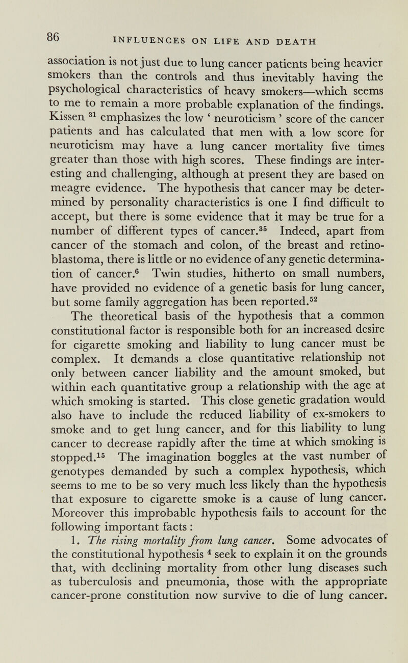 86 INFLUENCES ON LIFE AND DEATH association, is not just due to lung cancer patients being heavier smokers than the controls and thus inevitably having the psychological characteristics of heavy smokers—which seems to me to remain a more probable explanation of the findings. Kissen emphasizes the low ' neuroticism ' score of the cancer patients and has calculated that men with a low score for neuroticism may have a lung cancer mortality five times greater than those with high scores. These findings are inter¬ esting and challenging, although at present they are based on meagre evidence. The hypothesis that cancer may be deter¬ mined by personality characteristics is one I find difficult to accept, but there is some evidence that it may be true for a number of different types of cancer.^^ Indeed, apart from cancer of the stomach and colon, of the breast and retino¬ blastoma, there is little or no evidence of any genetic determina¬ tion of cancer.® Twin studies, hitherto on small numbers, have provided no evidence of a genetic basis for lung cancer, but some family aggregation has been reported. The theoretical basis of the hypothesis that a common constitutional factor is responsible both for an increased desire for cigarette smoking and liability to lung cancer must be complex. It demands a close quantitative relationship not only between cancer liability and the amount smoked, but within each quantitative group a relationship with the age at which smoking is started. This close genetic gradation would also have to include the reduced liability of ex-smokers to smoke and to get lung cancer, and for this liability to lung cancer to decrease rapidly after the time at which smoking is stopped.^® The imagination boggles at the vast number of genotypes demanded by such a complex hypothesis, which seems to me to be so very much less likely than the hypothesis that exposure to cigarette smoke is a cause of lung cancer. Moreover this improbable hypothesis fails to account for the following important facts : 1. The rising mortality from lung cancer. Some advocates of the constitutional hypothesis ^ seek to explain it on the grounds that, with declining mortality from other lung diseases such as tuberculosis and pneumonia, those with the appropriate cancer-prone constitution now survive to die of lung cancer.