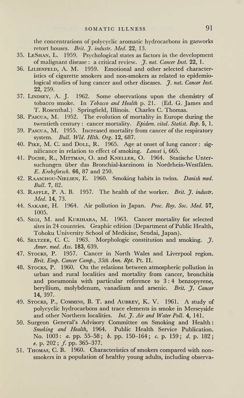 SOMATIC ILLNESS 91 the concentrations of polycyclic aromatic hydrocarbons in gasworks retort houses. Brit. J. industr. Med. 22, 13. 35. LeShan, L. 1959. Psychological states as factors in the development of malignant disease ; a critical review. J. nat. Cancer Inst. 22, 1. 36. Lilienfeld, A. M. 1959. Emotional and other selected character¬ istics of cigarette smokers and non-smokers as related to epidemio¬ logical studies of lung cancer and other diseases. J. nat. Cancer Inst. 22, 259. 37. Lindsey, a. J. 1962. Some observations upon the chemistry of tobacco smoke. In Tobacco and Health p. 21. (Ed. G. James and T. Rosenthal.) Springfield, Illinois. Charles C. Thomas. 38. Pascua, M. 1952. The evolution of mortality in Europe during the twentieth century : cancer mortality. Epidem. vital. Statist. Rep. 5, 1. 39. Pascua, M. 1955. Increased mortality from cancer of the respiratory system. Bull. Wld. Hlth. Org. 12, 687. 40. Pike, M. C. and Doll, R. 1965. Age at onset of lung cancer: sig¬ nificance in relation to effect of smoking. Lancet i, 665. 41. Poche, R., Mittman, O. and Kneller, O. 1964. Statische Unter¬ suchungen über das Bronchial-karzinom in Nordrhein-Westfälen. E. Krebsforsch. 66, 87 and 250. 42. Raaschou-Nielsen, E. 1960. Smoking habits in twins. Danish med. Bull. 7, 82. 43. Raffle, P. A. B. 1957. The health of the worker. Brit. J. industr. Med. 14, 73. 44. Sakabe, H. 1964. Air pollution in Japan. Proc. Roy. Soc. Med. 57, 1005. 45. Segi, M. and Kurihara, M, 1963. Cancer mortality for selected sites in 24 countries. Graphic edition (Department of Public Health, Tohoku University School of Medicine, Sendai, Japan). 46. Seltzer, C. C. 1963. Morphologic constitution and smoking. J. Amer. med. Ass. 183, 639. 47. Stocks, P. 1957. Cancer in North Wales and Liverpool region. Brit. Emp. Cancer Camp., 35th Ann. Rpt. Pt. II. 48. Stocks, P. 1960. On the relations between atmospheric pollution in urban and rural localities and mortality from cancer, bronchitis and pneumonia with particular reference to 3:4 benzopyrene, beryllium, molybdenum, vanadium and arsenic. Brit. J. Cancer 14, 397. 49. Stocks, P., Commins, B. T. and Aubrey, K. V. 1961. A study of polycyclic hydrocarbons and trace elements in smoke in Merseyside and other Northern localities. Int. J. Air and Water Poll. 4, 141. 50. Surgeon General's Advisory Committee on Smoking and Health : Smoking and Health, 1964. Public Health Service Publication. No. 1003: a. pp. 55-58; b. pp. 150-164; c. p. 159; d. p. 182; e. p. 202 ; f. pp. 365-377. 51. Thomas, C. B. 1960, Characteristics of smokers compared with non- smokers in a population of healthy young adults, including observa-