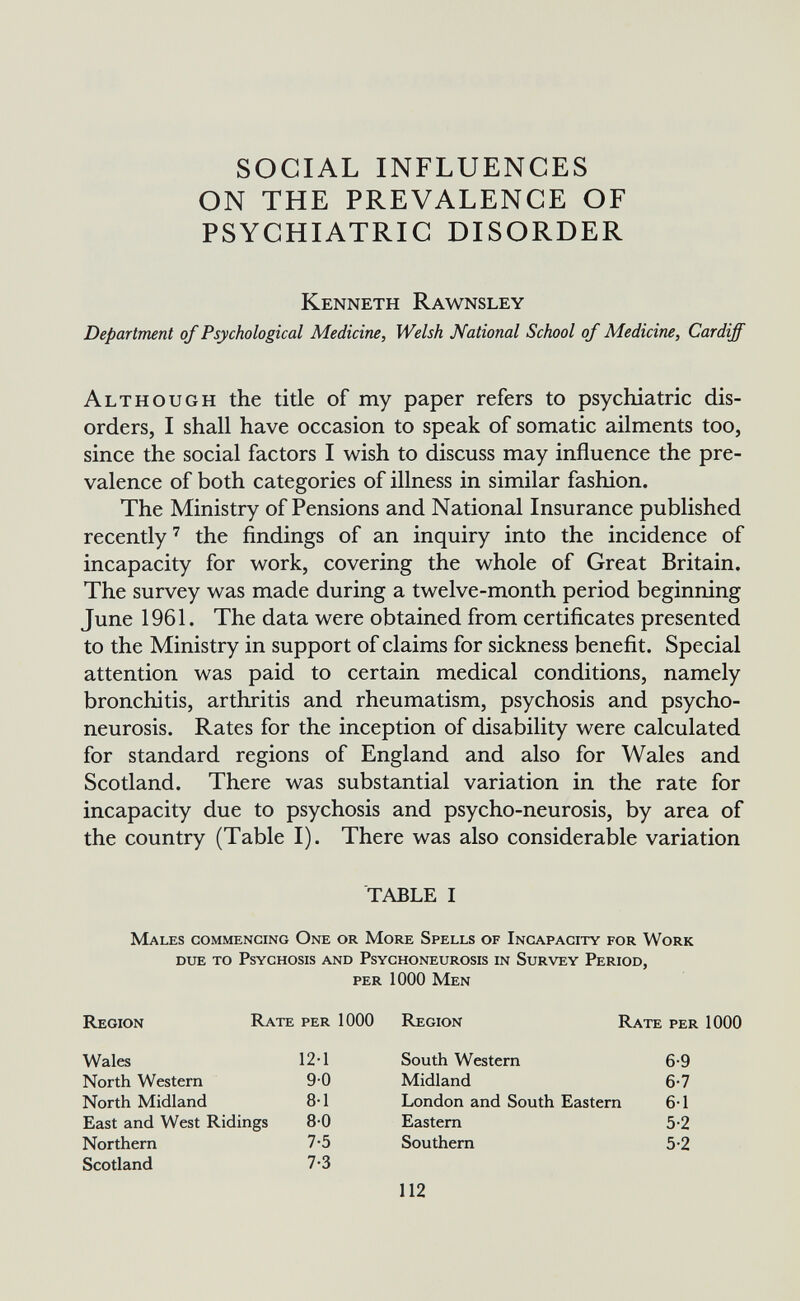 SOCIAL INFLUENCES ON THE PREVALENCE OF PSYCHIATRIC DISORDER Kenneth Rawnsley Department of Psychological Medicine, Welsh National School of Medicine, Cardiff Although the title of my paper refers to psychiatric dis¬ orders, I shall have occasion to speak of somatic ailments too, since the social factors I wish to discuss may influence the pre¬ valence of both categories of illness in similar fashion. The Ministry of Pensions and National Insurance published recently' the findings of an inquiry into the incidence of incapacity for work, covering the whole of Great Britain. The survey was made during a twelve-month period beginning June 1961. The data were obtained from certificates presented to the Ministry in support of claims for sickness benefit. Special attention was paid to certain medical conditions, namely bronchitis, arthritis and rheumatism, psychosis and psycho- neurosis. Rates for the inception of disability were calculated for standard regions of England and also for Wales and Scotland. There was substantial variation in the rate for incapacity due to psychosis and psycho-neurosis, by area of the country (Table I). There was also considerable variation TABLE I Males commencing One or More Spells of Incapacity for Work due to Psychosis and Psychoneurosis in Survey Period, per 1000 Men Region Rate per 1000 Region Rate per 1000 Wales North Western North Midland East and West Ridings Northern Scotland 12-1 90 8-1 80 7-5 7-3 South Western Midland London and South Eastern Eastern Southern 6-9 6-7 6-1 5-2 5-2 112