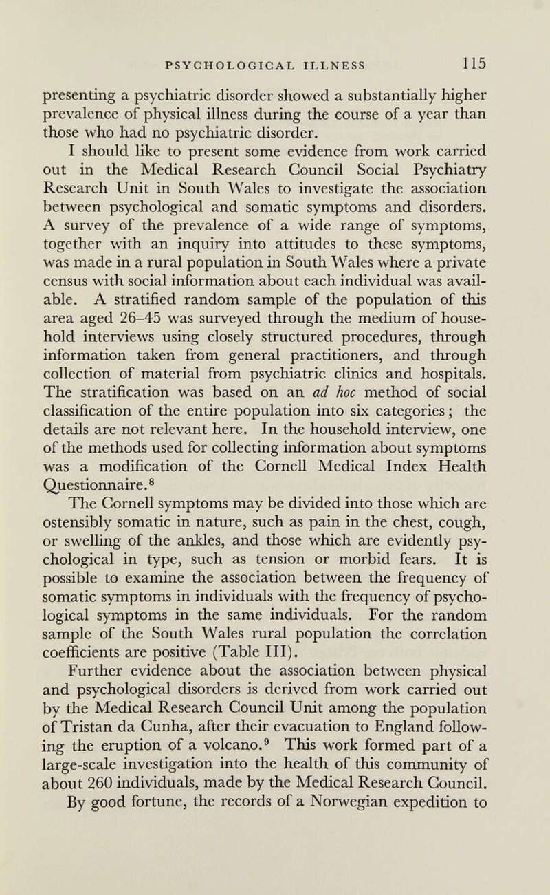 PSYCHOLOGICAL ILLNESS 115 presenting a psychiatric disorder showed a substantially higher prevalence of physical illness during the course of a year than those who had no psychiatric disorder. I should like to present some evidence from work carried out in the Medical Research Council Social Psychiatry Research Unit in South Wales to investigate the association between psychological and somatic symptoms and disorders. A survey of the prevalence of a wide range of symptoms, together with an inquiry into attitudes to these symptoms, was made in a rural population in South Wales where a private census with social information about each individual was avail¬ able. A stratified random sample of the population of this area aged 26-45 was surveyed through the medium of house¬ hold interviews using closely structured procedures, through information taken from general practitioners, and through collection of material from psychiatric clinics and hospitals. The stratification was based on an ad hoc method of social classification of the entire population into six categories ; the details are not relevant here. In the household interview, one of the methods used for collecting information about symptoms was a modification of the Cornell Medical Index Health Questionnaire.® The Cornell symptoms may be divided into those which are ostensibly somatic in nature, such as pain in the chest, cough, or swelling of the ankles, and those which are evidently psy¬ chological in type, such as tension or morbid fears. It is possible to examine the association between the frequency of somatic symptoms in individuals with the frequency of psycho¬ logical symptoms in the same individuals. For the random sample of the South Wales rural population the correlation coefficients are positive (Table III). Further evidence about the association between physical and psychological disorders is derived from work carried out by the Medical Research Council Unit among the population of Tristan da Cunha, after their evacuation to England follow¬ ing the eruption of a volcano.^ This work formed part of a large-scale investigation into the health of this community of about 260 individuals, made by the Medical Research Council. By good fortune, the records of a Norwegian expedition to